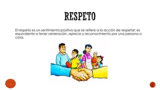 El respeto es un sentimiento positivo que se refiere a la acción de respetar; es
equivalente a tener veneración, aprecio y reconocimiento por una persona o
cosa.
 
