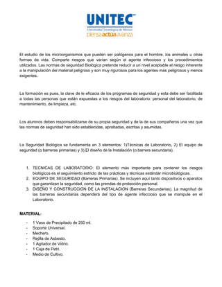 El estudio de los microorganismos que pueden ser patógenos para el hombre, los animales u otras
formas de vida. Comparte riesgos que varían según el agente infeccioso y los procedimientos
utilizados. Las normas de seguridad Biológica pretende reducir a un nivel aceptable el riesgo inherente
a la manipulación del material peligroso y son muy rigurosos para los agentes más peligrosos y menos
exigentes.



La formación es pues, la clave de le eficacia de los programas de seguridad y esta debe ser facilitada
a todas las personas que están expuestas a los riesgos del laboratorio: personal del laboratorio, de
mantenimiento, de limpieza, etc.



Los alumnos deben responsabilizarse de su propia seguridad y de la de sus compañeros una vez que
las normas de seguridad han sido establecidas, aprobadas, escritas y asumidas.



La Seguridad Biológica se fundamenta en 3 elementos: 1)Técnicas de Laboratorio, 2) El equipo de
seguridad (o barreras primarias) y 3) El diseño de la Instalación (o barrera secundaria).



   1. TECNICAS DE LABORATORIO: El elemento más importante para contener los riesgos
      biológicos es el seguimiento estricto de las prácticas y técnicas estándar microbiológicas.
   2. EQUIPO DE SEGURIDAD (Barreras Primarias). Se incluyen aquí tanto dispositivos o aparatos
      que garantizan la seguridad, como las prendas de protección personal.
   3. DISEÑO Y CONSTRUCCION DE LA INSTALACION (Barreras Secundarias). La magnitud de
      las barreras secundarias dependerá del tipo de agente infeccioso que se manipule en el
      Laboratorio.


MATERIAL:

   -   1 Vaso de Precipitado de 250 ml.
   -   Soporte Universal.
   -   Mechero.
   -   Rejilla de Asbesto.
   -   1 Agitador de Vidrio.
   -   1 Caja de Petri.
   -   Medio de Cultivo.
 
