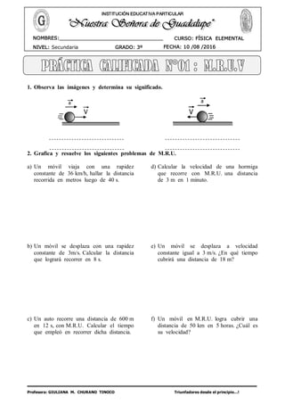 Profesora: GIULIANA M. CHURANO TINOCO Triunfadores desde el principio…!
CURSO: FÍSICA ELEMENTAL
NIVEL: Secundaria GRADO: 3º FECHA: 10 /08 /2016
NOMBRES:__________________________________
____________________________________
INSTITUCIÓN EDUCATIVA PARTICULAR
1. Observa las imágenes y determina su significado.
2. Grafica y resuelve los siguientes problemas de M.R.U.
a) Un móvil viaja con una rapidez
constante de 36 km/h, hallar la distancia
recorrida en metros luego de 40 s.
b) Un móvil se desplaza con una rapidez
constante de 3m/s. Calcular la distancia
que logrará recorrer en 8 s.
c) Un auto recorre una distancia de 600 m
en 12 s, con M.R.U. Calcular el tiempo
que empleó en recorrer dicha distancia.
d) Calcular la velocidad de una hormiga
que recorre con M.R.U. una distancia
de 3 m en 1 minuto.
e) Un móvil se desplaza a velocidad
constante igual a 3 m/s. ¿En qué tiempo
cubrirá una distancia de 18 m?
f) Un móvil en M.R.U. logra cubrir una
distancia de 50 km en 5 horas. ¿Cuál es
su velocidad?
 
