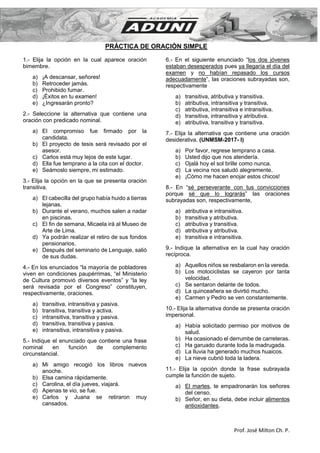 Prof. José Milton Ch. P.
PRÁCTICA DE ORACIÓN SIMPLE
1.- Elija la opción en la cual aparece oración
bimembre.
a) ¡A descansar, señores!
b) Retroceder jamás.
c) Prohibido fumar.
d) ¡Éxitos en tu examen!
e) ¿Ingresarán pronto?
2.- Seleccione la alternativa que contiene una
oración con predicado nominal.
a) El compromiso fue firmado por la
candidata.
b) El proyecto de tesis será revisado por el
asesor.
c) Carlos está muy lejos de este lugar.
d) Ella fue temprano a la cita con el doctor.
e) Seámoslo siempre, mi estimado.
3.- Elija la opción en la que se presenta oración
transitiva.
a) El cabecilla del grupo había huido a tierras
lejanas.
b) Durante el verano, muchos salen a nadar
en piscinas.
c) El fin de semana, Micaela irá al Museo de
Arte de Lima.
d) Ya podrán realizar el retiro de sus fondos
pensionarios.
e) Después del seminario de Lenguaje, salió
de sus dudas.
4.- En los enunciados “la mayoría de pobladores
viven en condiciones paupérrimas, “el Ministerio
de Cultura promovió diversos eventos” y “la ley
será revisada por el Congreso” constituyen,
respectivamente, oraciones.
a) transitiva, intransitiva y pasiva.
b) transitiva, transitiva y activa.
c) intransitiva, transitiva y pasiva.
d) transitiva, transitiva y pasiva.
e) intransitiva, intransitiva y pasiva.
5.- Indique el enunciado que contiene una frase
nominal en función de complemento
circunstancial.
a) Mi amigo recogió los libros nuevos
anoche.
b) Elsa camina rápidamente.
c) Carolina, el día jueves, viajará.
d) Apenas te vio, se fue.
e) Carlos y Juana se retiraron muy
cansados.
6.- En el siguiente enunciado “los dos jóvenes
estaban desesperados pues ya llegaría el día del
examen y no habían repasado los cursos
adecuadamente”, las oraciones subrayadas son,
respectivamente
a) transitiva, atributiva y transitiva.
b) atributiva, intransitiva y transitiva.
c) atributiva, intransitiva e intransitiva.
d) transitiva, intransitiva y atributiva.
e) atributiva, transitiva y transitiva.
7.- Elija la alternativa que contiene una oración
desiderativa. (UNMSM-2017- I)
a) Por favor, regrese temprano a casa.
b) Usted dijo que nos atendería.
c) Ojalá hoy el sol brille como nunca.
d) La vecina nos saludó alegremente.
e) ¡Cómo me hacen enojar estos chicos!
8.- En “sé perseverante con tus convicciones
porque sé que lo lograrás” las oraciones
subrayadas son, respectivamente,
a) atributiva e intransitiva.
b) transitiva y atributiva.
c) atributiva y transitiva.
d) atributiva y atributiva.
e) transitiva e intransitiva.
9.- Indique la alternativa en la cual hay oración
recíproca.
a) Aquellos niños se resbalaron en la vereda.
b) Los motociclistas se cayeron por tanta
velocidad.
c) Se sentaron delante de todos.
d) La quinceañera se divirtió mucho.
e) Carmen y Pedro se ven constantemente.
10.- Elija la alternativa donde se presenta oración
impersonal.
a) Había solicitado permiso por motivos de
salud.
b) Ha ocasionado el derrumbe de carreteras.
c) Ha garuado durante toda la madrugada.
d) La lluvia ha generado muchos huaicos.
e) La nieve cubrió toda la ladera.
11.- Elija la opción donde la frase subrayada
cumple la función de sujeto.
a) El martes, te empadronarán los señores
del censo.
b) Señor, en su dieta, debe incluir alimentos
antioxidantes.
 