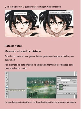 y ya le damos Ok y quedara así la imagen mas enfocada

                                           Imagen que no estaba enfocada
           Imagen enfocada




Retocar fotos

Usaremos el panel de historia

Esta herramienta sirve para eliminar pasos que hayamos hecho y no
queremos

Por ejemplo ha esta imagen le aplique un montón de comandos pero
necesito borrar esto.




Lo que hacemos es esto en ventana buscamos historia de esta manera
 