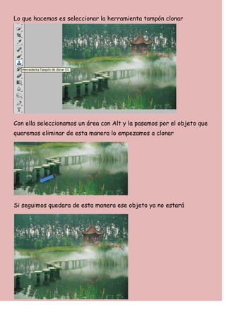Lo que hacemos es seleccionar la herramienta tampón clonar




Con ella seleccionamos un área con Alt y la pasamos por el objeto que
queremos eliminar de esta manera lo empezamos a clonar




Si seguimos quedara de esta manera ese objeto ya no estará
 