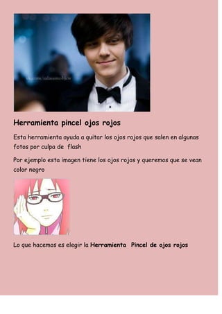 Herramienta pincel ojos rojos
Esta herramienta ayuda a quitar los ojos rojos que salen en algunas
fotos por culpa de flash

Por ejemplo esta imagen tiene los ojos rojos y queremos que se vean
color negro




Lo que hacemos es elegir la Herramienta Pincel de ojos rojos
 