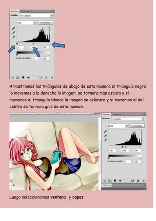 Arrastramos los triángulos de abajo de esta manera el triangulo negro
lo movemos a la derecha la imagen se tornara mas oscura y si
movemos el triangulo blanco la imagen se aclarara y si movemos el del
centro se tornara gris de esta manera




Luego seleccionamos ventana y capas
 