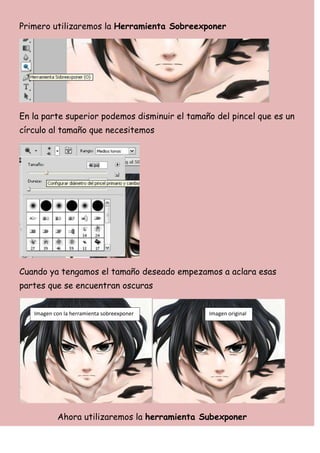 Primero utilizaremos la Herramienta Sobreexponer




En la parte superior podemos disminuir el tamaño del pincel que es un
círculo al tamaño que necesitemos




Cuando ya tengamos el tamaño deseado empezamos a aclara esas
partes que se encuentran oscuras


   Imagen con la herramienta sobreexponer      Imagen original




           Ahora utilizaremos la herramienta Subexponer
 