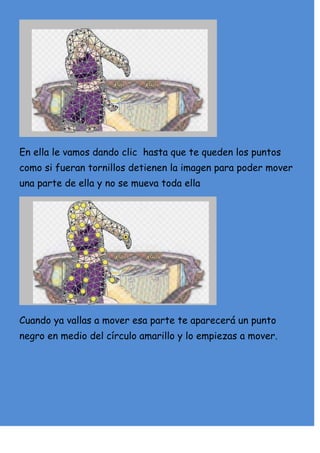 En ella le vamos dando clic hasta que te queden los puntos
como si fueran tornillos detienen la imagen para poder mover
una parte de ella y no se mueva toda ella




Cuando ya vallas a mover esa parte te aparecerá un punto
negro en medio del círculo amarillo y lo empiezas a mover.
 