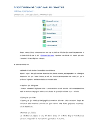 DESENVOLUPAMENT CURRICULAR I AULES DIGITALS
PRÀCTICA DE PROBLEMES 3
SARA BUADES MIRALLES I ANDREA PARRA SOGORB




        A més, a les activitats trobem opcions per triar el nivell de dificultat del usuari. Per exemple, hi
        ha una activitat que es diu “entrena’t per llegir” i podem triar entre tres nivells que són:
        Comença a córrer, Mig fons i Marató.


3. Adequació didàctica


        o Motivació, com intenta cridar l'atenció a l'alumn@
        Aquesta pàgina web, pot resultar molt atractiva per als alumnes ja que presenta els continguts
        amb colors vius que criden l’atenció. A més, les activitats estan presentades com a jocs, per la
        qual cosa augmenta la motivació dels usuaris de la web.


        o Objectius que persegueix
        L’objectiu fonamenta és proporcionar a l’alumnat i a les escoles recursos curriculars de totes les
        àrees de manera que puguen tenir accés a ells des de qualsevol lloc amb accés a Internet.


        o Continguts que tracta
        Els continguts que tracta aquesta pàgina es divideixen d’acord a cadascuna de les etapes del
        currículum. Són materials curriculars de gran extensió amb moltes propostes educatives i
        unitats didàctiques.


        o Activitats que proposa
        Les activitats que proposa la web, dins de les àrees, són en forma de jocs interactius que
        serveixen per aprendre de manera lúdica i per motivar els alumnes.
 