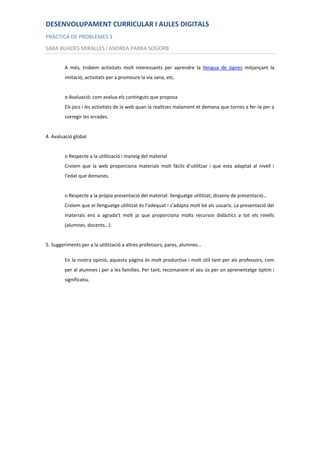 DESENVOLUPAMENT CURRICULAR I AULES DIGITALS
PRÀCTICA DE PROBLEMES 3
SARA BUADES MIRALLES I ANDREA PARRA SOGORB


        A més, trobem activitats molt interessants per aprendre la llengua de signes mitjançant la
        imitació, activitats per a promoure la via sana, etc.


        o Avaluació: com avalua els continguts que proposa
        Els jocs i les activitats de la web quan la realitzes malament et demana que tornes a fer-la per a
        corregir les errades.


4. Avaluació global


        o Respecte a la utilització i maneig del material
        Creiem que la web proporciona materials molt fàcils d’utilitzar i que esta adaptat al nivell i
        l’edat que demanes.


        o Respecte a la pròpia presentació del material: llenguatge utilitzat, disseny de presentació…
        Creiem que el llenguatge utilitzat és l’adequat i s’adapta molt bé als usuaris. La presentació del
        materials ens a agrada’t molt ja que proporciona molts recursos didàctics a tot els nivells
        (alumnes, docents...).


5. Suggeriments per a la utilització a altres professors, pares, alumnes…

        En la nostra opinió, aquesta pàgina és molt productiva i molt útil tant per als professors, com
        per al alumnes i per a les famílies. Per tant, recomanem el seu ús per un aprenentatge òptim i
        significatiu.
 