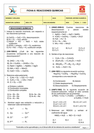 FICHA 6: REACCIONES QUIMICAS
Página | 1
REACCIONES QUÍMICAS
1. Indique la reacción incorrecta, con respecto a
las reacciones químicas:
A) CaCO3 → CaO + CO2; descomposición.
B) H2 + O2 → H2O; adición.
C) NaOH + HCl → NaCl + H2O; doble
sustitución.
D) KClO3 + energía → KCl + O2; exotérmica
E) Fe + HCl → FeCl2 + H2; sustitución simple.
2. (UNI-1999-II) ¿Cuál de las siguientes
ecuaciones corresponde a una reacción de
descomposición?
A) 2HCl → H2 + Cl2
B) Zn + CuSO4 → ZnSO4 + Cu
C) NaCl + AgNO3 → NaNO3 + AgCl
D) NH3 + HCl → NH4Cl
E) CaO + CO2 → CaCO3
3. Relaciona adecuadamente:
I. C3H8 + O2 → CO + C + H2O
II. C4H10 + O2 → CO2 + H2O
III. C + O2 → CO
a) Síntesis o adición
b) Combustión incompleta
c) Combustión completa
A) Ia – IIb – IIIc B) Ib– IIa – IIIc
C) Ic – IIb – IIIa D) Ib–IIc – IIIa
E) Ia – IIc – IIIb
4. Nombrar según sea oxidación o reducción y
balancear cada semireacción:
I. Fe+3 → Fe
II. Co → Co+3
III. Cl-1 → Cl+5
IV. P+5 → P4
5. (UNAC-2008-II) Cuántas reacciones de
descomposición y adición existen
respectivamente en:
I. AgNO3 + NaCl → AgCl + NaNO3
II. H2SO4 + Ca(OH)2 → CaSO4 + 2H2O
III. FeS → Fe + S
IV.H2 + N2 → NH3
V. NH3 + HCl → NH4Cl
A) 1 y 2 B) 3 y 2 C) 0 y 4
D) 2 y 3 E) 2 y 1
6. Señale el tipo de reacciones:
I. C2H4 + Cl2 → C2H4Cl2
II. 2C6H12O6 → C12H22O11 + H2O
III.
luz
4 3 2 2 22NH NO 2N O 4H O→ + +
IV. H2O2 → H2O + O2
7. (UNI-1991) La siguiente ecuación química:
Na2CO3 + CuSO4 → Na2SO4 + CuCO3
corresponde a una reacción de:
A) Combinación B) Adición
C) Doble desplazamiento
D) Descomposición E) Desplazamiento
8. (UNFV-1992) En la siguiente ecuación de
oxidación-reducción, indique el valor correcto
de los coeficientes que se presentan
a PbO2 + b Cu + c H2SO4 → d PbSO4 +
e CuSO4 + f H2O
A) a=1, b=2, c=3 B) c=2, d=1, e=3
C) a=1, b=1, d=1
D) b=2, c=2, d=1 E) d=1, e=2, f=2
9. Balancear por REDOX y señalar el
coeficiente del agua:
HNO3 + H2S → NO + S + H2O
A) 1 B) 2 C) 3
D) 4 E) N.A
NOMBRES Y APELLIDOS: AULA: PROFESOR: ANTONIO HUAMÁN N.
ASIGNATURA: QUÍMICA AREA: CTA NIVEL:SECUNDARIA SEDE: FECHA: / / 2015
“Centrados en los aprendizajes y en el desarrollo de los talentos de nuestros estudiantes”
 