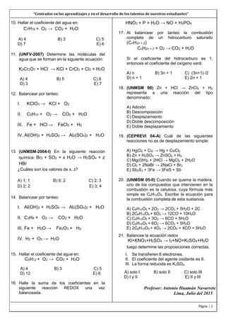 del 2015
Página | 2
10. Hallar el coeficiente del agua en:
C7H16 + O2 → CO2 + H2O
A) 4 B) 3 C) 5
D) 7 E) 6
11. (UNFV-2007) Determine las moléculas del
agua que se forman en la siguiente ecuación:
K2Cr2O7 + HCl → KCl + CrCl3 + Cl2 + H2O
A) 4 B) 5 C) 6
D) 3 E) 7
12. Balancear por tanteo:
I. KClO3 → KCl + O2
II. C5H10 + O2 → CO2 + H2O
III. Fe + HCl → FeCl3 + H2
IV. Al(OH)3 + H2SO4 → Al2(SO4)3 + H2O
13. (UNMSM-2004-I) En la siguiente reacción
química: Br2 + SO2 + x H2O → H2SO4 + z
HBr
¿Cuáles son los valores de x, z?
A) 1; 1 B) 6; 2 C) 2; 3
D) 2; 2 E) 3; 4
14. Balancear por tanteo:
I. Al(OH)3 + H2SO4 → Al2(SO4)3 + H2O
II. C3H8 + O2 → CO2 + H2O
III. Fe + H2O → Fe2O3 + H2
IV. H2 + O2 → H2O
15. Hallar el coeficiente del agua en:
C5H12 + O2 → CO2 + H2O
A) 4 B) 3 C) 5
D) 12 E) 6
16. Halle la suma de los coeficientes en la
siguiente reacción REDOX una vez
balanceada.
HNO3 + P + H2O → NO + H3PO4
17. Al balancear por tanteo la combustión
completa de un hidrocarburo saturado
(CnH2n + 2)
CnH2n + 2 + O2 → CO2 + H2O
Si el coeficiente del hidrocarburo es 1,
entonces el coeficiente del oxígeno será:
A) n B) 3n + 1 C) (3n+1) /2
D) n + 1 E) 2n + 1
18. (UNMSM 90) Zn + HCl → ZnCl2 + H2
representa a una reacción del tipo
denominado:
A) Adición
B) Descomposición
C) Desplazamiento
D) Doble descomposición
E) Doble desplazamiento
19. (CEPREVI 04-A) Cuál de las siguientes
reacciones no es de desplazamiento simple:
A) HgCl2 + Cu → Hg + CuCl2
B) Zn + H2SO4 → ZnSO2 + H2
C) Mg(OH)2 + 2HCl → MgCl2 + 2H2O
D) Cl2 + 2NaBr → 2NaCl + Br2
E) Sb2S3 + 3Fe → 3FeS + Sb
20. (UNMSM 05-II) Cuando se quema la madera,
uno de los compuestos que intervienen en la
combustión es la celulosa, cuya fórmula más
simple es C6H10O5. Escribe la ecuación para
la combustión completa de esta sustancia.
A) C6H10O5 + 2O2 → 2CO2 + 5H2O + 2C
B) 2C6H10O5 + 6O2 → 12CO + 10H2O
C) C6H10O5 + 3O2 → 6CO + 5H2O
D) C6H10O5 + 6O2 → 6CO2 + 5H2O
E) 2C6H10O5 + 4O2 → 2CO2 + 4CO + 5H2O
Profesor: Antonio Huamán Navarrete
Lima, Julio
21. Balancee la ecuación redox
Kl+KNO3+H2SO4 → I2+NO+K2SO4+H2O
luego determine las proposiciones correctas.
I. Se transfieren 6 electrones.
II. El coeficiente del agente oxidante es 6.
III. La forma reducida es K2SO4.
A) solo I B) solo II C) solo III
D) I y II E) II y III
“Centrados en los aprendizajes y en el desarrollo de los talentos de nuestros estudiantes”
 