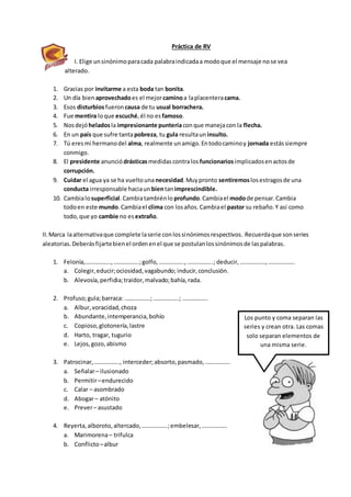 Práctica de RV
I. Elige unsinónimoparacada palabraindicadaa modoque el mensaje nose vea
alterado.
1. Gracias por invitarme a esta boda tan bonita.
2. Un día bien aprovechadoes el mejorcaminoa laplacenteracama.
3. Esos disturbiosfueron causa de tu usual borrachera.
4. Fue mentira loque escuché,él no es famoso.
5. Nosdejó heladosla impresionante punteríaconque manejacon la flecha.
6. En un país que sufre tantapobreza, tu gula resultaun insulto.
7. Tú eresmi hermanodel alma, realmente unamigo.Entodocaminoy jornada estássiempre
conmigo.
8. El presidente anunciódrásticasmedidascontralos funcionariosimplicadosenactosde
corrupción.
9. Cuidar el agua ya se ha vueltounanecesidad.Muypronto sentiremoslosestragosde una
conducta irresponsable haciaun bientanimprescindible.
10. Cambialosuperficial.Cambiatambiénlo profundo.Cambiael modode pensar.Cambia
todoen este mundo.Cambiael clima con losaños.Cambiael pastor su rebaño.Y así como
todo,que yo cambie no es extraño.
II.Marca laalternativaque complete laserie conlossinónimosrespectivos. Recuerdaque sonseries
aleatorias.Deberásfijartebienel ordenenel que se postulanlossinónimosde laspalabras.
1. Felonía,…………….., ……………..;golfo,…………….., ……………..; deducir,……………..,………………
a. Colegir,educir;ociosidad,vagabundo; inducir,conclusión.
b. Alevosía,perfidia;traidor,malvado;bahía,rada.
2. Profuso;gula;barraca: ……………..; ……………..; ……………..
a. Albur,voracidad,choza
b. Abundante,intemperancia,bohío
c. Copioso,glotonería,lastre
d. Harto, tragar, tugurio
e. Lejos,gozo,abismo
3. Patrocinar,…………….., interceder;absorto,pasmado,……………..
a. Señalar– ilusionado
b. Permitir–endurecido
c. Calar – asombrado
d. Abogar– atónito
e. Prever– asustado
4. Reyerta,alboroto,altercado,……………..;embelesar,……………..
a. Marimorena– trifulca
b. Conflicto–albur
Los punto y coma separan las
series y crean otra. Las comas
solo separan elementos de
una misma serie.
 