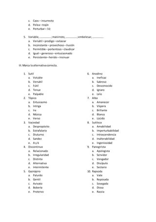 c. Caos – insurrecto
d. Pelea– trajín
e. Perturbar– lió
5. Variable,……………..;manirroto,……………..;embelesar,……………..
a. Versátil –prodigo– extasiar
b. Inconstante – provechoso –ilusión
c. Permitible –portentoso –claudicar
d. Igual – generoso –entusiasmado
e. Persistente–herido– insinuar
III.Marca la alternativacorrecta.
1. Sutil
a. Voluble
b. Versátil
c. Fútil
d. Tenue
e. Palpable
2. Tópico
a. Entusiasmo
b. Intriga
c. Ira
d. Música
e. Verso
3. Vaciedad
a. Despropósito
b. Estrafalario
c. Diuturno
d. Sandez
e. A y b
4. Discontinuo
a. Relacionado
b. Irregularidad
c. Distinta
d. Alternativa
e. Intermitente
5. Gaznápiro
a. Palurdo
b. Gentil
c. Avivato
d. Bobería
e. Protervo
6. Anodino
a. Ineficaz
b. Sabroso
c. Desconocido
d. Ignaro
e. Lelo
7. Albo
a. Amanecer
b. Víspera
c. Brillante
d. Blanco
e. Lúcido
8. Sutileza
a. Amabilidad
b. Imperturbabilidad
c. Intrascendencia
d. Inalterabilidad
e. Ingeniosidad
9. Panegirista
a. Apologista
b. Servidor
c. Vengador
d. Discípulo
e. Sectario
10. Rapsoda
a. Vate
b. Reposada
c. Sosegada
d. Diosa
e. Razzia
 