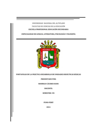 UNIVERSIDAD NACIONAL DEL ALTIPLANO
                FACULTAD DE CIENCIAS DE LA EDUCACIÓN
            ESCUELA PROFESIONAL EDUCACIÓN SECUNDARIA

     ESPECIALIDAD DE LENGUA, LITERATURA, PSICOLOGÍA Y FILOSOFÍA




PORTAFOLIO DE LA PRÀCTICA DESARROLLO DE UNIDADES DIDÀCTICAS BÀSICAS

                         PRESENTADO POR:

                       RODRIGO CÀCERES HANS

                             DOCENTE:

                           SEMESTRE: VII




                            PUNO-PERÚ

                               2011
 