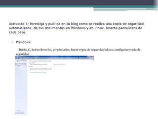 Actividad 1: Investiga y publica en tu blog como se realiza una copia de seguridad
automatizada, de tus documentos en Windows y en Linux. Inserta pantallazos de
cada paso.

 • Windows:

      Inicio, C, botón derecho, propiedades, hacer copia de seguridad ahora, configurar copia de
    seguridad.
 