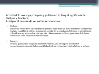 Actividad 3: Investiga, compara y publica en tu blog el significado de
Hackers y Crackers.
Averigua el nombre de varios Hackers famosos.
 •   Hackers:
     Usuario de ordenadores especializado en penetrar en las bases de datos de sistemas informáticos
     estatales con el Fin de obtener información secreta. En la actualidad, el término se identifica con
     el de delincuente informático, e incluye a los cibernautas que realizan operaciones delictivas a
     través de las redes de ordenadores existentes.

 •   Crackers:
      Persona que diseña o programa cracks informáticos, que sirven para modificar el
     comportamiento o ampliar la funcionalidad del software o hardware original al que se aplican.
 