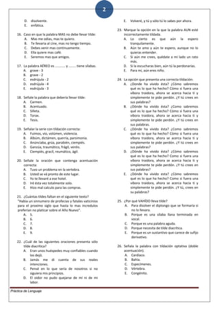 2
D. disolvente.
E. enfática.
16. Caso en que la palabra MAS no debe llevar tilde:
A. Mas me odias, mas te quiero.
B. Te llevaria al cine, mas no tengo tiempo.
C. Debes venir mas continuamente.
D. Ella quiere mas café.
E. Seremos mas que amigos.
17. La palabra AÉREO es ........... y ........ tiene sílabas.
A. grave - 3
B. grave - 2
C. esdrújula - 2
D. esdrújula - 4
E. esdrújula - 3
18. Señale la palabra que debería llevar tilde:
A. Carmen.
B. Acentuado.
C. Silleta.
D. Torax.
E. Tesis.
19. Señalar la serie con tildación correcta:
A. Fuimos, vio, volúmen, violencia.
B. Albúm, dictámen, querría, parsimonia.
C. Anúnciaba, grúa, parabién, ciempiés.
D. Ganzúa, traumático, frágil, veréis.
E. Ciempiés, gracíl, reumático, ágil.
20. Señale la oración que contenga acentuación
correcta:
A. Tuvo un problema en la vertebra.
B. Usted se vá pronto de este lugar.
C. Yo te llevaré a ese hotel.
D. Iré ésta vez totalmente solo.
E. Hizo mal calculo para las compras.
21. ¿Cuántas tildes faltan en el siguiente texto?
"Habia un sinnumero de profecias y fatales vaticinios
para el proximo siglo que hasta lo mas incredulos
preferian no platicar sobre el Año Nuevo".
A. 5.
B. 6.
C. 7.
D. 8.
E. 9.
22. ¿Cuál de las siguientes oraciones presenta sólo
tilde diacrítica?
A. Eran unos huéspedes muy confiables cuando
los dejó.
B. Jamás me di cuenta de sus reales
intenciones.
C. Pensé en lo que sería de nosotros si no
siguiera mis principios.
D. El oidor no pudo quejarse de mí ni de mi
labor.
E. Volveré, y tú y sólo tú lo sabes por ahora.
23. Marque la opción en la que la palabra AUN esté
incorrectamente tildada.
A. Lo cierto es que aún la espero
tranquilamente.
B. Aún te amo y aún te espero, aunque no lo
quieras entender.
C. Si aún me crees, quédate a mi lado un rato
más.
D. Si la escucharas bien, aún tú la perdonarías.
E. Para mí, aún eres niño.
24. La opción que presenta una correcta tildación:
A. ¿Donde ha vivido ésta? ¿Cómo sabremos
qué es lo que ha hecho? Cómo si fuera una
víbora traidora, ahora se acerca hacia tí y
simplemente te pide perdón. ¿Y tú crees en
sus palabras?
B. ¿Dónde ha vivido ésta? ¿Como sabremos
qué es lo que ha hecho? Cómo si fuera una
víbora traidora, ahora se acerca hacia ti y
simplemente te pide perdón. ¿Y tú crees en
sus palabras.
C. ¿Dónde ha vivido ésta? ¿Como sabremos
qué es lo que ha hecho? Cómo si fuera una
víbora traidora, ahora se acerca hacia ti y
simplemente te pide perdón. ¿Y tú crees en
sus palabras?
D. ¿Dónde ha vivido ésta? ¿Cómo sabremos
qué es lo que ha hecho? Como si fuera una
víbora traidora, ahora se acerca hacia ti y
simplemente te pide perdón. ¿Y tú crees en
sus palabras?
E. ¿Dónde ha vivido esta? ¿Cómo sabremos
qué es lo que ha hecho? Como si fuera una
vibora traidora, ahora se acerca hacia ti y
simplemente te pide perdón. ¿Y tú, crees en
su palabras?
25. ¿Por qué VAHÍDO lleva tilde?
A. Para disolver el diptongo que se formaría si
no lo llevara.
B. Porque es una sílaba llana terminada en
vocal.
C. Porque es una palabra aguda.
D. Porque necesita de tilde diacrítica.
E. Porque es un sustantivo que carece de sufijo
derivativo.
26. Señala la palabra con tildación optativa (doble
acentuación).
A. Cardiaco.
B. Bahía.
C. Especímenes.
D. Vértebra.
E. Congénito.
Práctica de Lenguaje
 