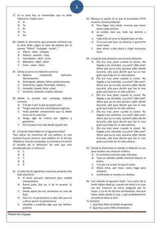 3
27. En la serie hay un monosílabo que no debe
tildarse en ningún caso:
A. Si.
B. Te.
C. Di.
D. Tu.
E. De.
28. Señale la alternativa que presenta similitud con
la serie dada, según la clase de palabra por el
acento: "Hélice" - huésped - cordel..."
A. Víbora - dólar - virtudes.
B. Pólvora - examen - reloj.
C. Helicóptero - dócil - arroz.
D. Biblioteca - débil - dolor.
E. Color - sabor - dolor.
29. Señale la serie con tildación correcta:
A. Abiérto, reaparecér, asímismo,
décimoquinto.
B. Dominguéz, sabado, hélice, próximamente.
C. Sutilmente, óigalo, llevenselo, solitario.
D. Huesped, cesped, dolar, arbol.
E. Cenáculo, obsesión, ímpetu, bóveda.
30. Señale la oración que contenga tildación
correcta:
A. Y es por tí por lo que yo quiero vivir.
B. Tengo cada día mas voluntad para ingresar.
C. Hubo grandes compositores que tu debes
tener en tú colección.
D. Tengo algo de interés por álgebra y
geometría.
E. Sin ti la paso muy sólo desde aquella vez.
31. ¿Cuántas tildes faltan en el siguiente texto?
Para ubicar los sinonimos de una palabra, es mas
practico buscar primero esta palabra en la seccion
alfabetica. Una vez localizada, es necesario encontrar
el vocablo de la definicion de esta que este
encabezado por un asterisco.
A. 5.
B. 6.
C. 7.
D. 8.
E. 9.
32. ¿Cuáles de las siguientes oraciones presenta sólo
tilde diacrítica?
A. El tenor peruano demostró gran calidad
interpretativa.
B. Bueno pues, dije yo, si así lo quieres, tú
decides.
C. Desde aquel día nos reuníamos en casa de
Raúl.
D. Para mí, mi pertenencia lo dijo sólo para mí
y ahora quiero mi pertenencia.
E. Llévatela y enséñale algo que sea teórico-
práctico.
33. Marque la opción en la que el pronombre ESTA
muestra correcta tildación:
A. Para llegar ésta tarde, tuvimos que hacer
varios viajes previos.
B. La verdad, ésta vez, todo fue distinto y
mejor.
C. Todo está tal como lo dejaste hace un año.
D. Te lo juro por ésta; tú volverás a quererme
como antes.
E. Ayer vimos a ésta dulce y frágil muchacha
llorar.
34. La opción que presenta una correcta tildación:
A. Ella era muy joven cuando la conocí. No
llegaba a los veintidos: ¿La amé? ¿Me amó?
Ahora que ya no está, quisiera saber donde
buscarla, sólo para decirle que fue lo más
grato que hubo en mi vida solitaria.
B. Ella era muy joven cuando la conocí. No
llegaba a los veintidós: ¿La amé? ¿Me amó?
Ahora que ya no está, quisiera saber dónde
buscarla, sólo para decirle que fue lo más
grato que hubo en mi vida solitaria.
C. Ella era muy jóven cuando la conocí. No
llegaba a los veintidós: ¿La amé? ¿Me amó?
Ahora que ya no está quisiera saber dónde
buscarla, sólo para decirle que fue lo más
grato que hubo en mi vida solitaria.
D. Ella era muy joven cuando la conoci. No
llegaba a los veintidos: ¿La amé? ¿Me amó?
Ahora que ya no está, quisiera saber donde
buscarla, sólo para decirle que fue lo mas
grato que hubo en mi vida solitaria.
E. Ella era muy joven cuando la conocí. No
llegaba a los veintidós: ¿La amé? ¿Me amó?
Ahora que ya no esta, quisiera saber donde
buscarla, sólo para decirle que fue lo más
grato que hubo en mi vida solitaria.
35. Señala la alternativa en donde la tildación se use
para resaltar una situación enfática.
A. El concierto continúa cada miércoles.
B. Tuvo un extraño vahído mientras ibamos al
teatro.
C. Y es por ti y no por mí que él volvió.
D. Ahora dime, por favor, cómo hago para
olvidarte.
E. Inútilmente te revelas a tu destino.
36. Con relación al siguiente texto: "Las cuatro de la
tarde habian dado ya, cuando me retire a mi casa
ese dia. Entonces yo entro, pregunto por mi
mujer, y no se me da otra contestacion, sino que
habia salido desde la una, y que probablemente
no volveria hasta la seis".
Es correcto:
I. Que hace falta seis tildes en general.
II. Que hay cuatro tildes disolventes.
Práctica de Lenguaje
 