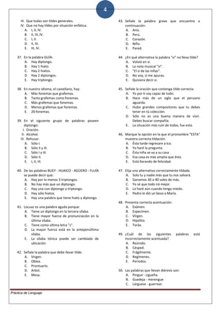 4
III. Que todas son tildes generales.
IV. Que no hay tildes por situación enfática.
A. I, II, IV.
B. II, III, IV.
C. I, II.
D. II, IV.
E. III, IV.
37. En la palabra GUÍA:
A. Hay diptongo.
B. Hay 1 hiato.
C. Hay 2 hiatos.
D. Hay 2 diptongos.
E. Hay triptongo.
38. En nuestro idioma, el castellano, hay:
A. Más fonemas que grafemas.
B. Tanto grafemas como fonemas.
C. Más grafemas que fonemas.
D. Menos grafemas que fonemas.
E. 20 fonemas.
39. En el siguiente grupo de palabras poseen
diptongo:
I. Oración.
II. Alcohol.
III. Rehusar.
A. Sólo I.
B. Sólo II y III.
C. Sólo I y III.
D. Sólo II.
E. I, II, III.
40. De las palabras BUEY - HUAICO - AGÜERO - FLUÍA
se puede decir que:
A. Hay por lo menos 3 triptongos.
B. No hay más que un diptongo.
C. Hay una con diptongo y triptongo.
D. Hay sólo hiatos.
E. Hay una palabra que tiene hiato y diptongo.
41. Locuaz es una palabra aguda porque:
A. Tiene un diptongo en la tercera sílaba.
B. Tiene mayor fuerza de pronunciación en la
última sílaba.
C. Tiene como última letra "z".
D. La mayor fuerza está en la antepenúltima
sílaba.
E. La sílaba tónica puede ser cambiada de
ubicación.
42. Señale la palabra que debe llevar tilde:
A. Virgen.
B. Oblea.
C. Prontuario.
D. Arbol.
E. Mesa.
43. Señale la palabra grave que encuentre a
continuación:
A. Anís.
B. Perú.
C. Corazón.
D. Niño.
E. Pared.
44. ¿En qué alternativa la palabra "si" no lleva tilde?
A. Volvió en si.
B. La nota musical "si".
C. "El si de las niñas".
D. No voy, si me apuras.
E. Quisiera decir si.
45. Señale la oración que contenga tilde correcta:
A. Yo por ti soy capaz de todo.
B. Hace más de un siglo que el peruano
aguarda.
C. Hubo grandes compositores que tu debes
tener en tú colección.
D. Sólo no es una buena manera de vivir.
Debes buscar compañía.
E. La situación más ruín de todas, fue esta.
46. Marque la opción en la que el pronombre "ESTA"
muestra correcta tildación.
A. Ésta tarde regresare a Ica.
B. Yo haré la pregunta.
C. Ésta niña se va a su casa
D. Esa casa es más amplia que ésta.
E. Está llorando de felicidad.
47. Elija una alternativa correctamente tildada.
A. Solo tu y nadie más que tu nos salvará.
B. Ganamos 30 o 40 soles de más.
C. Yo sé que todo irá mejor.
D. Lo haré aún cuando tenga miedo.
E. Pedro le dió un beso a María.
48. Presenta correcta acentuación:
A. Exámen.
B. Especímen.
C. Vírgen.
D. Hipólito.
E. Toráx.
49. ¿Cuál de las siguientes palabras está
incorrectamente acentuada?
A. Reúnido.
B. Césped.
C. Frágilmente.
D. Regímenes.
E. Períodos.
50. Las palabras que llevan diéresis son:
A. Pingue - cigueña.
B. Guedeja - merengue
C. Lárguese - guerrear.
Práctica de Lenguaje
 