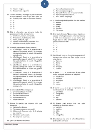 5
D. Higuera - llegué.
E. Desguarnecer - sígueme.
51. "Asi me despidio y me alegre de pensar en todas
esas cosas hasta la noche en que debia cenar con
el". ¿Cuántas tildes faltan en la oración anterior?
A. 5.
B. 4.
C. 3.
D. 2.
E. 1.
52. Elija la alternativa que presente todas las
palabras acentuadas correctamente:
A. Antelación, resolvér, animoácido.
B. Tristemente, fin, telégrama, dólar.
C. Tardío, acido, allí, lugar.
D. Vahido, décimoseptimo, anonimo, viral.
E. Carótida, estúdialo, óbolo, dólares.
53. La opción que presente el texto correcto:
A. ¿Qué búscas? Quizás no se la verdad de tu
pasado ¿Cómo puedo saberla? Sin embargo,
tú, que tanto hablas de aquella vida, podrías
explicármelo.
B. ¿Qué buscas? Quizás no sé la verdad de tu
pasado ¿Como puedo saberla? Sin embargo,
tú, que tanto hablas de aquella vida, podrías
explicármelo.
C. ¿Qué buscas? Quizas no se la verdad de tu
pasado ¿Cómo puedo saberla? Sin embargo,
tú, que tanto hablas de aquella vida, podrías
explicármelo.
D. ¿Qué buscas? Quizás no sé la verdad de tu
pasado ¿Cómo puedo saberla? Sin embargo,
tú, que tanto hablas de aquella vida, podrías
explicármelo.
E. ¿Qué buscas? Quizás no se la verdad de tú
pasado ¿Cómo puedo saberla? Sin embargo,
tú, que tanto hablas de aquella vida, podrías
explicarmelo.
54. La palabra CUÍDATE se tilda porque:
A. presenta diptongo creciente.
B. presenta hiato acentual.
C. necesita tilde disolvente.
D. es palabra esdrújula.
E. no necesita tilde.
55. Marque la oración que contenga sólo tilde
disolvente.
A. Va todos los sábados.
B. Tiene esperanza en su promoción.
C. Lógicamente llegamos antes de la pérdida
del material.
D. Yo no sé lo que buscas tú.
E. No compraste aquel baúl.
56. ¿Por qué "INSTRUÍ" lleva tilde?
A. Porque hay tilde disolvente.
B. Porque es palabra aguda.
C. Porque la fuerza está en la vocal cerrada.
D. Porque es palabra esdrújula.
E. Para señalar el diptongo.
57. ¿Cuál de las siguientes palabras está mal tildada?
A. Fílmico.
B. Llévalo.
C. Frágil.
D. Forcéps.
E. Vértebras.
58. En el siguiente texto: "Quienes sepan si podemos
abordar el helicoptero deben avisarle a Hector y
a Fidel. Como todos saben yo soy marino y no
tengo idea en estas circunstancias". ¿Cuántas
palabras necesitan tilde?
A. 2.
B. 3.
C. 4.
D. 6.
E. 7.
59. Considerado como el elemento suprasegmental,
que pone de relieve una sílaba tónica frente a
otras átonas:
A. Fonema.
B. Sema.
C. Pausa.
D. Grafema.
E. Acento.
60. El acento ........... es el que suena, el que tienen
mayor intensidad al pronunciar preguntas.
A. ortográfico.
B. enfático.
C. prosódico.
D. nulo.
E. sordo.
61. El acento ........... es el que se representa en la
escritura a través de la tilde (´).
A. prosódico.
B. ortográfico.
C. sordo.
D. fijo.
E. variable.
62. En lenguas cuyo acento tiene una única
ubicación, se denomina acento:
A. variable.
B. estático.
C. tilde.
D. fijo.
E. ortográfico.
63. Encontramos una serie de sólo sílabas tónicas
(subrayadas) correctas:
Práctica de Lenguaje
 