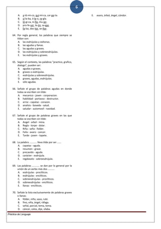 6
A. a-tó-mi-co, quí-mi-ca, car-pe-ta.
B. sí-la-ba, ó-le-o, re-gla.
C. ló-gi-ca, ni-ño, mu-jer.
D. pro-fe-sor, le-ón, sa-gaz.
E. fa-laz, doc-tor, se-ñor.
64. Por regla general, los palabras que siempre se
tildan son:
A. las esdrújulas y oxítonas.
B. las agudas y llanas.
C. las agudas y graves.
D. las esdrújulas y sobreesdrújulas.
E. las esdrújulas y graves.
65. Según el contexto, las palabras "practico, grafico,
dialogo", pueden ser:
A. agudas o graves.
B. graves o esdrújulas.
C. esdrújulas y sobreesdrújulas.
D. graves, agudas, esdrújulas.
E. sólo agudas.
66. Señale el grupo de palabras agudas en donde
todas se escriben sin tilde:
A. mecanico - joven - corporacion.
B. habilidad - portavoz - destructor.
C. arroz - capataz - corazon.
D. analisis - boveda - salud.
E. saludar - automovil - navidad.
67. Señale el grupo de palabras graves en las que
todas se escriben sin tilde:
A. Angel - arbol - mina.
B. Regla - torpe - dolar.
C. Riña - seña - folder.
D. Felix - avaro - cancer.
E. Tarde - joven - tapete.
68. La palabra ........... lleva tilde por ser ......
A. capataz - aguda.
B. resumen - grave.
C. precavido - aguda.
D. carácter - esdrújula.
E. regálaselo - sobreesdrújula.
69. Las palabras ........... se dan por lo general por la
unión de un verbo más dos ..........
A. esdrújulas - proclíticos.
B. esdrújulas - enclíticos.
C. sobreesdrújulas - proclíticos.
D. sobreesdrújulas - enclíticos.
E. llanas - enclíticos.
70. Señale la lista exclusivamente de palabras graves
o llanas:
A. fólder, niño, vaso, rubí.
B. fino, viña, ángel, ráfaga.
C. señal, parcial, tema, tema.
D. cáncer, celos, dije, sílaba.
E. avaro, árbol, ángel, cóndor.
Práctica de Lenguaje
 