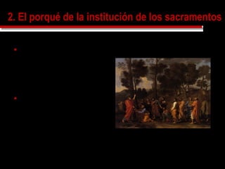 2. El porqué de la institución de los sacramentos2. El porqué de la institución de los sacramentos
 Cristo a querido acomodarse a
nuestra manera de ser,
dándonos los dones divinos por
medio de las realidades
materiales que usamos, para
que nos fuera mas fácil
conseguirlo.
 Igual que la Santísima
Humanidad de Cristo es el
instrumento unido a la Divinidad
del que se sirve el Verbo para
realizar la Redención de los
hombres, así las cosas o
acciones de los sacramentos
son los instrumentos separados
por los que Dios santifica
POUSSIN, Nicolas
El sacramento del orden
1636-40
Collection of the Duke of Rutland, Belvoir Castle
 