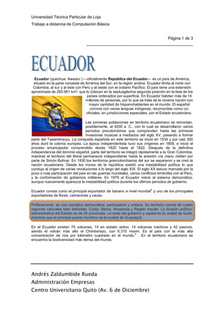 left1385570Ecuador (quechua: Ikwadur ) —oficialmente República del Ecuador— es un país de América, situado en la parte noroeste de América del Sur, en la región andina. Ecuador limita al norte con Colombia, al sur y al este con Perú y al oeste con el océano Pacífico. El país tiene una extensión aproximada de 283.561 km², que lo colocan en la septuagésima segunda posición en la lista de los países ordenados por superficie. En Ecuador habitan más de 14 millones de personas, por lo que se trata de la novena nación con mayor cantidad de hispanohablantes en el mundo. El español convive con varias lenguas indígenas, reconocidas como co-oficiales, en jurisdicciones especiales, por el Estado ecuatoriano.<br />Las primeras poblaciones en territorio ecuatoriano se remontan, posiblemente, al 4200 a. C., con lo cual se desarrollaron varios períodos precolombinos que comprenden hasta las primeras invasiones incaicas a mediados del siglo XV, pasando a formar parte del Tawantinsuyu. La conquista española en este territorio se inició en 1534 y por casi 300 años duró la colonia europea. La época independentista tuvo sus orígenes en 1809, e inició el proceso emancipador comprendido desde 1820 hasta el 1822. Después de la definitiva independencia del dominio español, parte del territorio se integró rápidamente a la Gran Colombia, mientras el territorio del litoral permaneció independiente hasta la anexión vía manu militari por parte de Simón Bolívar. En 1830 los territorios grancolombianos del sur se separaron y se creó la nación ecuatoriana. Desde los inicios de la república existió una inestabilidad política lo que condujo al origen de varias revoluciones a lo largo del siglo XIX. El siglo XX estuvo marcado por la poca o nula participación del país en las guerras mundiales, varios conflictos limítrofes con el Perú, y la conformación de gobiernos militares. En 1979 el Ecuador volvió al sistema democrático, aunque nuevamente aparezca la inestabilidad política durante los últimos períodos de gobierno.<br />Ecuador consta como el principal exportador de banano a nivel mundial[4] y uno de los principales exportadores de flores, camarones y cacao.<br />Políticamente, es una república democrática, participativa y unitaria. Su territorio consta de cuatro regiones naturales bien definidas: Costa, Sierra, Amazonia y Región Insular. La división político-administrativa del Estado es de 24 provincias. La sede del gobierno y capital es la ciudad de Quito, mientras que el principal puerto marítimo es la ciudad de Guayaquil.<br />En el Ecuador existen 70 volcanes, 14 en estado activo, 14 volcanes inactivos y 42 pasivos, siendo el volcán más alto el Chimborazo, con 6.310 msnm. Es el país con la más alta concentración de ríos por kilómetro cuadrado en el mundo.[5] . En el territorio ecuatoriano se encuentra la biodiversidad más densa del mundo.<br />ORIGEN DE NOMBRE<br />El nombre de Ecuador es una simplificación de su nombre oficial: República del Ecuador. Este nombre fue elegido meses después de que el país se separase de la Gran Colombia, el 14 de agosto de 1830 en Riobamba, donde se reunió la Primera Asamblea Constituyente convocada por el general Juan José Flores, entonces jefe encargado del territorio secesionado. Este nombre hace alusión a la línea ecuatorial de la tierra, que pasa muy cerca de la ciudad de Quito y cruza el territorio nacional de este a oeste. La primera referencia que se tiene del país con relación a la línea ecuatorial está registrada en Noticias secretas de América, donde se menciona a las tierras del Ecuador como la jurisdicción de la Real Audiencia de Quito. A diferencia de lo ocurrido en México y Perú, que mantuvieron sus nombres coloniales, en Ecuador las tempranas presiones regionalistas de los delegados de Guayaquil en la Primera Constituyente motivaron que el nombre de quot;
República de Quitoquot;
 fuera desechado, a pesar de que durante toda la colonia española el territorio fue conocido como Quito.<br />NOMBRESAPELLIDOSDIRECCIONESCIUDADAndrésLópezCaraburo 1654QuitoDavidMéndezLopez 878 y DomingoLoja<br />limn->∞1+1nn100010001cos-1π2e-tiθfx=a0+n=1∞ancosnπxL+bnsinnπxL<br />