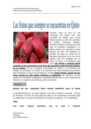 311156350Durante todo el año en los mercados de Quito hay una variedad de frutas, que nunca faltan durante el año. Por ejemplo, la frutilla, manzana, papaya, tomate de árbol, se ofertan en este mes en grandes cantidades y a bajos precios con respecto a otras épocas del año. Por ejemplo, el tomate de árbol se vende en el Mercado Mayorista en el sur de la capital. Dan 20 unidades por un dólar, es decir, a 5 centavos cada una. Las frutas a precios bajos también se las encuentra en la feria del populoso sector de San Roque, en el centro. En los mercados municipales se vende a 10 centavos por unidad, en promedio. La frutilla y la manzana son otros productos que tienen gran demanda, al igual que la papaya y la piña. Estas frutas, aparte de ser ricas, tienen un alto poder nutritivo y medicinal. Por ejemplo, la piña ayuda a la circulación sanguínea; la guayaba destaca por su alto contenido de vitamina C, superior a los críticos, como la naranja.<br />FRUTILLAAparte de ser  exquisita tiene mucho beneficio para la salud La planta florece por  un breve período  (un mes y 20 días) y durante   20 días se recolecta  la fruta. El suelo debe ser fértil y con suficientes nutrientes para su desarrollo. En el país se siembra en la Sierra, Amazonía  y el  subtrópico.<br />PIÑAUna fruta tropical agridulce, que es sana y nutritivaPueden realizarse dos cosechas al año. La zona entre Santo Domingo y Quevedo es una de las de mayor producción de piña en el país. La fruta, además de deliciosa, también es nutritiva, tiene vitaminas y minerales.<br />CantidadFrutaAyuda medicinalLugar donde proviene1FresaExcelente para la pielSierra,Amazonia2PiñaTiene vitaminas y mineralesCosta3RemolachaAyuda  a la sangreSierra<br />525   + 416 - 864+ 721-1=0<br />