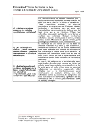 Universidad Técnica Particular de Loja
Trabajo a distancia de Computación Básica
                                                                               Página 3 de 4



                              Las características de los métodos cualitativos son:
                              Buscar demostrar los fenómenos sociales inmersos en
                              otros, cual es su relación y la influencia que ejercen.
                              Tener      instrucciones    precisas.    Los   métodos
                              cuantitativos se caracterizan por: Pretender conocer
d) ¿Qué características       tendencias y significados, para así poder dar
presentan los métodos         interpretación a los comportamientos de los grupos de
cuantitativos y cualitativos? igual forma que a los individuos. Utilizan las
                              entrevistas, observación participante como técnica y
                              analizan sus contenidos. Realizan mediciones
                              estadísticas basadas en encuestas de opinión, censos
                              para su análisis. Mencionan los grados o niveles, para
                              poder agregar información en las comparaciones.
                              La sociología es una ciencia por que se basa en
                              métodos y técnicas muy claras y bien establecidas,
e) ¿La sociología una         utilizando la cientificidad de las teorías preexistentes
ciencia? ¿En qué consiste el para poder demostrar con técnicas de laboratorio lo
método científico? ¿Se puede que podría llegar a sucede en tal o cual situación. La
ser objetivo en el estudio de objetividad del investigador puede estar en tela de
la sociología?                duda puesto que no se sabe si logra diferenciar sus
                              creencias personales de los resultados de los estudios
                              realizados.
                              La relación del sociólogo con la sociedad debe estar
                              encaminada a la solemnidad con que se vierten los
                              criterios sobre los comentarios comunes del normal de
f) ¿Cuál es la relación del
                              la gente, para así poder criticar todos los aspectos
sociólogo con la sociedad a
                              subyacentes. Las alternativas ocupacionales están
la que estudia? ¿Cuáles son
                              dirigidas más a la interdisciplinariedad para
sus alternativas
                              desenvolverse en cualquier ámbito, sea este
ocupacionales? ¿Cuál es su
                              catedrático, político o periodístico. Su compromiso se
compromiso con el futuro?
                              basa en la explicación coherente y significativa de los
                              cambios que sufra la sociedad, presentándolos a partir
                              de teorías y conceptos.




      José Xavier Rodríguez Moreno
      Ciencias de la Educación mención Educación Básica
      Centro Universitario Guayaquil-Kennedy
 