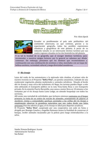 Universidad Técnica Particular de Loja
Trabajo a distancia de Computación Básica                                   Página 1 de 4




                                                                          Por: Alois Speck

                             Ecuador es posiblemente el país más polifacético del
                             continente americano, ya que contiene, gracias a su
                             espectacular geografía, todas las posibles expresiones
                             climáticas y geográficas de este planeta. A pesar de su
                             reducido tamaño es un interesante destino turístico por sus
                             cuatro regiones situadas en los dos hemisferios del planeta.
      Y es tal la bondad de su geografía, que al escoger destinos turísticos, para
      recomendar a nuestros amigos lectores, por lo general no sabemos por dónde
      comenzar. Sin embargo, pensamos que los destinos que recomendamos a
      continuación son una combinación de aventura y relax, mezclados con un toque de
      belleza escénica, curiosidad cultural y mega-diversidad asombrosa.


        1) Río Araujo

     Lejos del ruido de los automotores y la ajetreada vida citadina, el primer sitio de
     nuestra travesía es el Proyecto “Selva Viva”, un paraíso amazónico, rodeado de una
     exuberante vegetación, plantas medicinales y animales selváticos. Situado al borde
     del río Araujo y muy cerca del turbulento río Napo, los turistas pueden llegar a este
     sitio utilizando el transporte público en la ruta Tena-Santa Rosa o con transporte
     privado. En la estación Puerto Barantilla, una canoa a motor lleva en 10 minutos a los
     visitantes por el río Araujo hasta Liana Lodge, un cómodo hospedaje con todos los
     servicios,.
     Allí existe una variedad de actividades, que incluyen extensas caminatas en el boque
     primario, la visita de un centro de rescate de animales, avistamiento de pájaros al
     atardecer, visitas a comunidades quichuas asentadas a las orillas del río Araujo o
     simplemente observar la grandiosa naturaleza que nos rodea desde una balsa
     artesanal. Para los adictos al agua, el río Araujo es ideal para deportes acuáticos.
     El Proyecto “Selva Viva”, auspiciado por una cooperativa con sede en Suiza y
     dirigido por Remigio Canelos y Angelika Raimann tienen la finalidad de conservar el
     bosque, recibir animales incautados por la policía para luego reintroducirlos a la
     selva.




     Sandra Ximena Rodríguez Acosta
     Administración Turística
     San Rafael
 