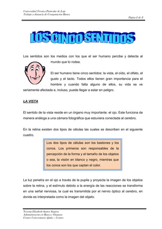 -51435270510Los sentidos son los medios con los que el ser humano percibe y detecta al mundo que lo rodea.<br />El ser humano tiene cinco sentidos: la vista, el oído, el olfato, el gusto y el tacto. Todos ellos tienen gran importancia para el hombre y cuando falta alguno de ellos, su vida se ve seriamente afectada e, incluso, puede llegar a estar en peligro.<br />LA VISTA <br />El sentido de la vista reside en un órgano muy importante: el ojo. Este funciona de manera análoga a una cámara fotográfica que estuviera conectada al cerebro.<br />En la retina existen dos tipos de células las cuales se describen en el siguiente cuadro. <br />Los dos tipos de células son los bastones y los conos. Los primeros son responsables de la percepción de la forma y el tamaño de los objetos o sea, la visión en blanco y negro, mientras que los conos son los que captan el color.<br />La luz penetra en el ojo a través de la pupila y proyecta la imagen de los objetos sobre la retina, y el estímulo debido a la energía de las reacciones se transforma en una señal nerviosa, la cual es transmitida por el nervio óptico al cerebro, en donde es interpretada como la imagen del objeto.<br />La visión simultánea con los dos ojos y la diferencia del ángulo de visión entre ambos producen lo que se llama visión estereoscópica, o sea, la visión en tres dimensiones.<br />EL OLFATO<br />Este sentido es muy importante, ya que nos permite percibir el olor de los objetos que nos rodean; y puede, incluso, salvarle la vida a una persona, como en el caso del olor de una fuga de gas en casa.<br />Por otro lado debemos diferenciar entre olor y aroma lo cual se muestra en la siguiente tabla:<br />DIFERENCIAOLORAROMAEs la percepción de sustancias volátiles fragantes y fétidas por medio de la nariz.Es la detección después de haberse puesto el alimento en la boca; o sea que el aire, no es el medio de transmisión de la sustancia, sino la membrana  mucosa del paladar.<br />El órgano mediante el cual funciona el sentido del olfato es la nariz, o más propiamente dicho, todo el sistema nasal, donde la nariz es parte externa y visible. En el interior de la nariz y de la zona facial cercana a la nariz existen regiones cavernosas cubiertas de una mucosa pituitaria, la cual conduce hacia células y terminales nerviosas que reconocen los diversos olores y transmiten al cerebro la sensación olfativa.<br />EL GUSTO<br />Este sentido reside en la lengua, la cual contiene varias protuberancias o gránulos llamados papilas gustativas.<br />Las papilas de la punta de la lengua perciben el dulzor de los alimentos, mientras que los gustos salado y ácido se detectan en los costados de dicho órgano. <br />El gusto de un alimento se representa a continuación:<br />EL TACTO <br />El sentido del tacto está localizado en las terminaciones nerviosas que están situadas justo debajo de la piel de todo el cuerpo. Puede decirse que el sentido del tacto está en todo el cuerpo, excepto en las uñas, el pelo y la córnea del ojo.<br />El tacto sirve para percibir una variedad de sensaciones tales como la temperatura del medio y de los objetos, el peso de éstos, las características de su superficie y, la textura de los alimentos. <br />EL OIDO<br />Es el sentido mediante el cual captamos los sonidos, que son el resultado de las vibraciones del aire originadas por las cuerdas vocales, los labios y la lengua de las personas al hablar, o por los objetos al caerse, romperse, tallarse, rasparse, rasgarse, etc. Estas vibraciones son transmitidas hacia las orejas, luego amplificadas por el tímpano y los huesecillos del oído medio y por el oído interno, y detectadas e interpretadas por el cerebro.  <br />Ecuación cuadrática<br />Ecuación polinómica de segundo grado, es decir, <br />ax2+bx+c=0<br />con a ≠ 0. Se resuelve mediante la fórmula:<br />x=b±b2+4ac2a<br />Ecuación lineal<br />Con dos incógnitas <br />ax+by=c<br />Con tres incógnitas<br />ax+by+cz=d<br />