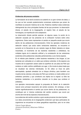 Universidad Técnica Particular de Loja
Trabajo a distancia de Computación Básica
                                                                  Página 5 de 10



Evidencias del proceso evolutivo

La formulación de la teoría evolutiva se sustentó en un gran número de datos, a
los que se han sumado posteriormente numerosas evidencias que ponen de
manifiesto la evolución histórica de la vida. Podemos clasificar estas evidencias
distinguiendo las cinco principales fuentes de las que provienen: la observación
directa, el estudio de la biogeografía, el registro fósil, el estudio de las
homologías y la imperfección de la adaptación.
La observación directa permite apreciar, en algunos casos, la acción de la
selección causada por las presiones de la civilización humana sobre otros
organismos. Estos casos representan el cambio en pequeña escala que ocurre
dentro de las poblaciones (microevolución). Entre los ejemplos modernos de
selección natural, que actúa sobre variaciones aleatorias, se encuentra el
aumento en la frecuencia de una variante negra de Biston betularia en áreas
industriales, el incremento de las bacterias resistentes a antibióticos, los
múltiples logros de la selección artificial y la constatación de las variaciones
existentes entre poblaciones naturales pertenecientes a una misma especie.
En el método para detectar y aislar bacterias resistentes a las drogas. a) Las
bacterias son cultivadas en un caldo que contiene nutrientes. b) Se esparce una
muestra de la suspensión celular sobre la superficie de una placa de Petri que
contiene un caldo nutritivo solidificado con agar. c) Se incuba la placa hasta que
se visualizan las colonias individuales. d) Se utiliza un trozo de paño
aterciopelado, ajustado alrededor de un bloque cilíndrico, para transferir una
muestra de las colonias a otra placa de Petri que contiene un medio sólido con el
antibiótico penicilina y que constituirá una réplica de la original. e) Sólo las
bacterias resistentes a la penicilina crecerán en la placa que contiene el
antibiótico.
Los ejemplos mencionados apoyan la propuesta de Darwin de la selección
natural como principal mecanismo del cambio evolutivo. Sin embargo, si bien
ilustran significativamente el cambio que ocurre dentro de las poblaciones, no
constituyen por sí mismos evidencias del cambio evolutivo que ocurre por
encima del nivel de las especies (macroevolución).
Las evidencias del cambio evolutivo a gran escala provienen de otras fuentes:
Los datos provenientes de la biogeografía evidencian qué tipos particulares de
organismos se encuentran en áreas geográficas específicas, pero no en otras
Valerie Carpio Iglesias
Asistencia Gerencial y Relaciones Públicas
Cuenca
 