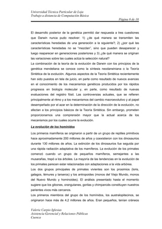 Universidad Técnica Particular de Loja
Trabajo a distancia de Computación Básica
                                                                 Página 8 de 10



El desarrollo posterior de la genética permitió dar respuesta a tres cuestiones
que Darwin nunca pudo resolver: 1) ¿de qué manera se transmiten las
características heredadas de una generación a la siguiente?; 2) ¿por qué las
características heredadas no se “mezclan”, sino que pueden desaparecer y
luego reaparecer en generaciones posteriores y 3) ¿de qué manera se originan
las variaciones sobre las cuales actúa la selección natural?
La combinación de la teoría de la evolución de Darwin con los principios de la
genética mendeliana se conoce como la síntesis neodarwiniana o la Teoría
Sintética de la evolución. Algunos aspectos de la Teoría Sintética recientemente
han sido puestos en tela de juicio, en parte como resultado de nuevos avances
en el conocimiento de los mecanismos genéticos producidos por los rápidos
progresos en biología molecular y, en parte, como resultado de nuevas
evaluaciones del registro fósil. Las controversias actuales, que se refieren
principalmente al ritmo y a los mecanismos del cambio macroevolutivo y al papel
desempeñado por el azar en la determinación de la dirección de la evolución, no
afectan a los principios básicos de la Teoría Sintética. Sin embargo, prometen
proporcionarnos una comprensión mayor que la actual acerca de los
mecanismos por los cuales ocurre la evolución.

La evolución de los homínidos

Los primeros mamíferos se originaron a partir de un grupo de reptiles primitivos
hace aproximadamente 200 millones de años y coexistieron con los dinosaurios
durante 130 millones de años. La extinción de los dinosaurios fue seguida por
una rápida radiación adaptativa de los mamíferos. La evolución de los primates
comenzó cuando un grupo de pequeños mamíferos, semejantes a las
musarañas, trepó a los árboles. La mayoría de las tendencias en la evolución de
los primates parecen estar relacionadas con adaptaciones a la vida arbórea.
Los dos grupos principales de primates vivientes son los prosimios (loris,
galagos, lémures y tarseros) y los antropoides (monos del Viejo Mundo, monos
del Nuevo Mundo y hominoides). El análisis presentado hasta el momento
sugiere que los gibones, orangutanes, gorilas y chimpancés constituyen nuestros
parientes vivos más cercanos.
Los primeros miembros del grupo de los homínidos, los australopitecinos, se
originaron hace más de 4,2 millones de años. Eran pequeños, tenían cráneos


Valerie Carpio Iglesias
Asistencia Gerencial y Relaciones Públicas
Cuenca
 
