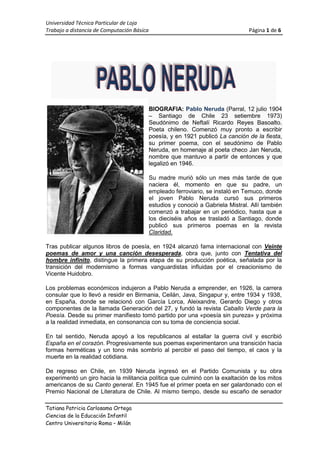 BIOGRAFIA34290-1270: Pablo Neruda (Parral, 12 julio 1904 – Santiago de Chile 23 setiembre 1973) Seudónimo de Neftalí Ricardo Reyes Basoalto. Poeta chileno. Comenzó muy pronto a escribir poesía, y en 1921 publicó La canción de la fiesta, su primer poema, con el seudónimo de Pablo Neruda, en homenaje al poeta checo Jan Neruda, nombre que mantuvo a partir de entonces y que legalizó en 1946.<br />Su madre murió sólo un mes más tarde de que naciera él, momento en que su padre, un empleado ferroviario, se instaló en Temuco, donde el joven Pablo Neruda cursó sus primeros estudios y conoció a Gabriela Mistral. Allí también comenzó a trabajar en un periódico, hasta que a los dieciséis años se trasladó a Santiago, donde publicó sus primeros poemas en la revista Claridad. <br />Tras publicar algunos libros de poesía, en 1924 alcanzó fama internacional con Veinte poemas de amor y una canción desesperada, obra que, junto con Tentativa del hombre infinito, distingue la primera etapa de su producción poética, señalada por la transición del modernismo a formas vanguardistas influidas por el creacionismo de Vicente Huidobro. <br />Los problemas económicos indujeron a Pablo Neruda a emprender, en 1926, la carrera consular que lo llevó a residir en Birmania, Ceilán, Java, Singapur y, entre 1934 y 1938, en España, donde se relacionó con García Lorca, Aleixandre, Gerardo Diego y otros componentes de la llamada Generación del 27, y fundó la revista Caballo Verde para la Poesía. Desde su primer manifiesto tomó partido por una «poesía sin pureza» y próxima a la realidad inmediata, en consonancia con su toma de conciencia social.<br />En tal sentido, Neruda apoyó a los republicanos al estallar la guerra civil y escribió España en el corazón. Progresivamente sus poemas experimentaron una transición hacia formas herméticas y un tono más sombrío al percibir el paso del tiempo, el caos y la muerte en la realidad cotidiana. <br />De regreso en Chile, en 1939 Neruda ingresó en el Partido Comunista y su obra experimentó un giro hacia la militancia política que culminó con la exaltación de los mitos americanos de su Canto general. En 1945 fue el primer poeta en ser galardonado con el Premio Nacional de Literatura de Chile. Al mismo tiempo, desde su escaño de senador utilizó su oratoria para denunciar los abusos y las desigualdades del sistema. Tal actitud provocó la persecución gubernamental y su posterior exilio en Argentina.<br />De allí pasó a México, y más tarde viajó por la URSS, China y los países de Europa Oriental. Tras este viaje, durante el cual Neruda escribió poemas laudatorios y propagandísticos y recibió el Premio Lenin de la Paz, volvió a Chile. A partir de entonces, la poesía de Pablo Neruda inició una nueva etapa en la que la simplicidad formal se correspondió con una gran intensidad lírica y un tono general de serenidad. <br />Su prestigio internacional fue reconocido en 1971, año en que se le concedió el Premio Nobel de Literatura. El año anterior Pablo Neruda había renunciado a la candidatura presidencial en favor de Salvador Allende, quien lo nombró poco después embajador en París. Dos años más tarde, ya gravemente enfermo, regresó a Chile. De publicación póstuma es la autobiografía Confieso que he vivido.<br />POEMA:<br />AMORMujer, yo hubiera sido tu hijo,  por bebertela leche de los senos como de un manantial,por mirarte y sentirte a mi lado y tenerteen la risa de oro y la voz de cristal.Por sentirte en mis venas como Dios en los ríosy adorarte en los tristes huesos de polvo y cal,porque tu ser pasara sin pena al lado míoy saliera en la estrofa –limpio de todo mal-.Cómo sabría amarte, mujer, cómo sabría.Amarte, amarte como nadie supo jamás!Morir y todavíaamarte más.Y todavíaamarte másy más.<br />FACTURA<br />ARTICULOSCANTIDADPRECIOSUBTOTALLeche50.824.10Galletas81.5312.24Arroz60.895.34Azúcar40.652.6024.28<br />El ciclo vital de las Plantas<br />Ecuaciones<br />a+b=c<br />1+x*2y2=1+2b5+yc-15bxy<br />x=-b±b2-4ac2a 2a*b2 ac3ab <br />