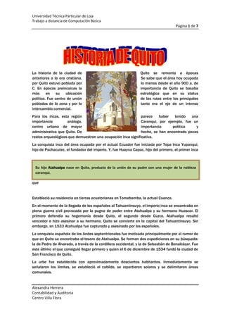 1805940-635La historia de la ciudad de Quito se remonta a épocas anteriores a la era cristiana. Se sabe que el área hoy ocupada por Quito estuvo poblada por lo menos desde el año 900 a. de C. En épocas preincaicas la importancia de Quito se basaba más en su ubicación estratégica que en su status político. Fue centro de unión de las rutas entre los principales poblados de la zona y por lo tanto era el eje de un intenso intercambio comercial.<br />Para los incas, esta región parece haber tenido una importancia análoga. Caranqui, por ejemplo, fue un centro urbano de mayor importancia política y administrativa que Quito. De hecho, se han encontrado pocos restos arqueológicos que demuestren una ocupación inca significativa.<br />Su hijo Atahualpa nace en Quito, producto de la unión de su padre con una mujer de la nobleza caranqui.La conquista inca del área ocupada por el actual Ecuador fue iniciada por Topa Inca Yupanqui, hijo de Pachacutec, el fundador del imperio. Y, fue Huayna Capac, hijo del primero, el primer inca que <br />Estableció su residencia en tierras ecuatorianas en Tomebamba, la actual Cuenca.<br />En el momento de la llegada de los españoles al Tahuantinsuyo, el imperio inca se encontraba en plena guerra civil provocada por la pugna de poder entre Atahualpa y su hermano Huascar. El primero defendía su hegemonía desde Quito, el segundo desde Cuzco. Atahualpa resultó vencedor e hizo asesinar a su hermano. Quito se convierte en la capital del Tahuantinsuyo. Sin embargo, en 1533 Atahualpa fue capturado y asesinado por los españoles.<br />La conquista española de los Andes septentrionales fue motivada principalmente por el rumor de que en Quito se encontraba el tesoro de Atahualpa. Se forman dos expediciones en su búsqueda: la de Pedro de Alvarado, a través de la cordillera occidental, y la de Sebastián de Benalcázar. Fue este último el que consiguió llegar primero y quien el 6 de diciembre de 1534 fundó la ciudad de San Francisco de Quito.<br />La urbe fue establecida con aproximadamente doscientos habitantes. Inmediatamente se señalaron los límites, se estableció el cabildo, se repartieron solares y se delimitaron áreas comunales.<br />La fundación de la ciudad en este sitio parece haber respondido más que nada a razones estratégicas. A pesar de su topografía accidentada, su ubicación en una meseta presentaba ventajas sobre los valles aledaños, más propicios para el desarrollo urbano. Este último factor fue también el que primó en la determinación del lugar por parte de los pueblos aborígenes.<br />Quito es una de las más antiguas capitales de Sudamérica y mantiene muchos aspectos de su pasado colonial. La ciudad se extiende siguiendo un trazado rectangular, con una gran plaza central, calles empinadas y parques tranquilos con jardines llenos de flores. <br />La arquitectura es fundamentalmente de estilo barroco hispánico; destacan la catedral, construida en el siglo XVI, y las iglesias de San Francisco, San Agustín, La Compañía y Santo Domingo. Quito es sede de la Universidad Central de Ecuador, de la Universidad Católica Pontificia de Ecuador y de la Escuela Politécnica Nacional.<br />La ubicación de Quito fue establecida en el primer milenio de nuestra era y fue la capital fortificada de sucesivos grupos nativos, como los quitús. En 1487 fue anexionada por los incas, constituyendo la residencia habitual del emperador Huayna Cápac. En 1534 fue conquistada por Sebastián de Benalcázar, lugarteniente de Francisco Pizarro, que la refundó con el nombre de San Francisco de Quito. <br />En 1822 proclamó la independencia de España el general Antonio José de Sucre. Quito se convirtió en el principal centro económico del país hasta principios del siglo XX, cuando fue reemplazada por la pujante Guayaquil. La ciudad sufrió varios terremotos durante el siglo XIX. En 1978 fue declarada Patrimonio cultural de la Humanidad como ejemplo eminente de ciudad colonial española. Población (2001), 1.399.814 habitantes.<br />EN LA ANTIGÜEDAD <br />Entre la leyenda aparece la imagen de la ciudad, en la noche de los tiempos, cuando el diluvio universal acabó con gran parte de la vida en la tierra; el mítico Quitumbe y su compañera Llira fueron los únicos sobrevivientes del desastre, al haberse refugiado en el volcán Pichincha. <br />Cuando descendieron las aguas, Quitumbe bajo a celebrar la continuidad de la vida, en las faldas del volcán, donde se asienta Quito, a darle nombre y forma al lugar que los dioses le brindaron para prolongar la vida; de su prole nació el linaje que gobernaría al naciente pueblo Quitu.<br />Mucho tiempo después, los Incas, desde el sur, buscaron Quito, el sitio del sol; es así como tras largos años de sangrientos enfrentamientos se unieron los territorios de Quito al Tahuantinsuyo. <br />El Inca quiteño Atahualpa, hijo de las espléndidas civilizaciones del norte y del sur de la América austral, heredó la mitad del Tahuantinsuyo, pero su hermano Huáscar no lo toleró; le entabló una sangrienta guerra que dejó por vencedor a Atahualpa.<br />Se cerró con la victoria de Atahualpa el capítulo antiguo de la historia ecuatoriana; pero las profecías vaticinaban el comienzo de un nuevo tiempo, donde toda la civilización lograda durante largo tiempo se vería conmocionada por la llegada de unos extranjeros. <br />La nube de la tragedia se acercaba a las costas ecuatoriales, los invasores-conquistadores habían escuchado de las riquezas de estas tierras y venían dispuestos a poseerlas a como de lugar.<br />La ciudad es única por su topografía, cultura y urbanismo. Situado al sur de la línea equinoccial en las faldas del cerro Atacazo, del volcán Guagua Pichincha y del macizo del Rucu Pichincha, Quito se despeña desde los 2.850 m. de altura a los valles más abrigados de Los Chillos y Tumbaco luego de trepar las suaves colinas orientales paralelas a esos montes parcialmente ceñidas por el río Machángara, estos accidentes albergan a dos Quitos contrapuestos: el que serpentea a lo largo de 35 km. solo interrumpidos por el Panecillo o Yavirac, cúspide de una antigua reventazón del volcán y el de los valles orientales. Bañada por una pluviosidad anual de 500 a 2000mm, la semihúmeda ciudad unas veces tirita y otras goza con una temperatura media de 16 grados. <br />Cuando soplan los vientos y calienta un sol inmisericorde, la clarísima luz de su atmósfera permite contemplar un paisaje centellante por |las nieves perpetuas de sus seis mágicas montañas. En los días de invierno, la ciudad invadida por la niebla del páramo se torna fantasmal y se unimisma en su soledad de frío y de misterio.<br />El Misterio de Quito<br />El misterio se extiende a los orígenes de Quito. Entre el 1500 a.C. y el 500 a.C. floreció la poco conocida cultura Cotocollao. Mil años después, el discutido Reino de Quito formado por una confederación de pueblos indios se había opuesto al avance de los incas. <br />Hoy se habla, más bien, de una zona preincaica habitada por diversos señoríos étnicos y estructurada en núcleos de articulación jerarquizados, el más importante de los cuales fue el actual centro de Quito. <br />A comienzos del siglo XVI, los incas del Cuzco ocuparon ese emplazamiento aborigen. Allí habían probablem ente establecido un centro administrativo para controlar los territorios equinocciales incorporados a su imperio y habrían construido edificaciones religiosas y militares.<br />Cuando el quiteño Atahualpa enfrentaba a Huascar por el controldel Tahuantinsuyo, aparecieron los españoles comandados por Francisco Pizarro. Vencido Atahualpa en Cajamarca, Sebastián de Benalcázar avanzó hasta Quito. Lo halló incendiando por mano de Rumiñahui, cabecilla de la resistencia. Con este gesto heróico se cerró una etapa de la historia de la región. Benalcázar estableció la nueva ciudad de San Francisco de Quito el 6 de diciembre de 1534. Dos meses antes, la ciudad había sido fundada por Diego de Almagro al sur del actual emplazamiento. <br />Siete años después Francisco de Orellana, partiendo de Quito en busca del país de la canela, descubría el Amazonas. Veintiún años más tarde, Felipe II creó la Real Audiencia de Quito. Su jurisdicción abarcaba una superficie cinco veces mayor que la de la actual República del Ecuador, por todo este pasado se considera a Quito como quot;
El Núcleo de la Nacionalidad Ecuatorianaquot;
 La ciudad colonial se cubrió de gloria gracias al esplendor de su arte, al adelanto de su cultura, a su afán misionero y al amor por la libertad. <br />Enriquecida por la explotación minera y la producción textil, pudo construir templos barrocos y mudéjares adaptados con originalidad al ambiente local y los ornamentó con gran profusión de pinturas y tallas que forman un mundo mágico, de innegable valor didáctico religioso. Fue la época de la afamada Escuela Quiteña, obra del mestizaje indio y español. <br />Por este despliegue de genio se llama a Quito quot;
Relicario del Arte en Américaquot;
. Los geodésicos franceses del sistema decimal introdujeron en Quito el espíritu racionalista moderno y usaron la magnífica biblioteca de la Universidad Jesuita de San Gregorio. Quito alimentó la extraordinaria empresa de las misiones de Jaén y Mainas. <br />En Quito nació y vivió Mariana de Jesús, santa y patriota. De Quito salió el más ilustre e ilustrado de los precursores de la independencia americana, el mestizo Francisco Javier de Santa Cruz y Espejo. Quito volvió a brillar en la década heroica que se inicia en 1809. <br />Adelantada al resto de la América española, proclamó su independencia, la fecundó con la sangre de sus hijos martirizados el 2 de Agosto de 1810, la defendió en las campañas de 1812 y ofreció el baluarte de su montaña sagrada para sellar la independencia de la actual República. Por estas primicias de libertad Quito es llamado quot;
Luz de Américaquot;
. Quito, capital de la nueva República, ha mantenido su espíritu rebelde hasta nuestros días. <br />Lo prueban el asesinato de Gabriel García Moreno, el tirano ilustrado, primer paso hacia la Revolución Liberal; la Revolución Juliana de 1925 para rescatar el estado de manos de la plutocracia bancaria; la figura de José María Velasco Ibarra, campeón de la libertad de sufragio; la comprensión con que la mayoría del pueblo quiteño ha acogido las reivindicaciones de los pueblos indios y el desenfado de sus agudos grafiteros.<br />La conquista española<br />Con la llegada de los españoles se produjo el sincretismo que ha dado origen a la cultura del actual Ecuador: las expresiones culturales aborígenes se cubrieron de las formas europeas.<br />Con el mestizaje desapareció la religión aborigen, pero elementos como la concepción del tiempo, ciertas formas idiomáticas, tradiciones culinarias, etc., se conservan, dando evidencia de la importancia de su presencia. <br />Quito fue fundada nuevamente por los españoles sobre las ruinas de la ciudad aborigen. Con el auspicio de las ordenes religiosas se levantó San Francisco de Quito, cuya expresión artística alcanzó un gran nivel con el transcurso de los años, llegando a su máxima expresión en la Escuela Quiteña.<br />Relicario del arte en América fue uno de los términos que identificaron a Quito, en una época; también se asoció a la ciudad con las grandes orbes del arte -el París chiquito, le decían- poniendo de manifiesto el temperamento artístico de la ciudad.<br />Origen y significado de algunos barrios y lugares populares quiteños<br />El Panecillo.- Los incas lo llamaron Ñahuira (a la manera de Pucará, Guachalá, Changalá, Machalá) que quiere decir el lunar, el grano asentado. Después, los primitivos españoles le pusieron el nombre de Cerro Gordo, en el sentido de su redondez, y los posteriores españoles le denominaron El Panecillo, pequeño pan. <br />La Loma Grande y Chiquita.- Porque son dorsos de lomas cubiertas de calles y de casas. <br />La Tola.- Por el cerro que semeja una sepultura (tola) de los antiguos Quitwas. La Chilena.- Por una bella chiquilla que vivía mucho tiempo atrás en ese barrio y privó a los quiteños vecinos. <br />La Ronda.- Por ser una calle muy estrecha, igual a Las Rondas de España. La Guaragua.- Quiere decir en idioma aborigen 'lugar pintoresco, tachonado de estrellas'. Túnel de la Paz.- Porque allí era el remate de la gran obra del denominado 'Carretero del Sur' ejecutado por García Moreno. Con el designio de que constituye un lazo de paz en el Ecuador. <br />El Mesón.- Porque allí existían los primeros mesones o posadas u hoteles de los primitivos españoles. <br />El Cucurucho de San Agustín.- Porque alrededor de los viejos muros del convento de San Agustín se levantaban unas largas pirámides o estribos de piedra. Santa Prisca.- Se llama así el barrio donde están situados el parque de La Alameda y sus vecindades, porque allí exactamente se peleó lo más reñido de la Batalla de Iñaquito, en enero de 1546, entre el rebelde Gonzalo Pizarro y el virrey del Perú, Blasco Núñez de Vela. <br />La Pólvora.- Esta era una casa situada en las faldas occidentales del Panecillo y construida por los españoles de la Colonia para usar como arsenal militar. Alrededor de la edificación se formó un barrio con ese nombre. El Cebollar.- Porque allí se plantó la primera huerta de cebollas en 1534. <br />El Tejar.- Porque allí se instaló el primer tejar en 1534. <br />Plaza Marín.- Porque a fines del siglo XIX el doctor Francisco Andrade Marín, mediante una suscripción pública entre vecinos, rellenó una temible quebrada que había allí, llamada de la Plaza de Armas, practicando un atrevido socavón. La placeta debió llamarse 'Placeta Municipal', pero el público mismo consagró el nombre conocido. <br />La Recoleta.- Porque allí tenían los frailes dominicos una recolección o sucursal de su Convento Mayor. <br />Tomado de la extensa obra del Dr. Luciano Andrade Marín. <br />Una descripción antañona<br />quot;
... Tiene 200 cuadras de tierra y en ella 15 calles a lo largo y al través, todas transversales, y 7 plazas porque el oriente y el poniente atraviesan la ciudad al sesgo, de esquina a esquina; y los mismos septentrional y mediodía... Hay edificadas hasta 2.500 casas de una y otra parte... Unos edificios de cal y canto, otros de adobes de tierra, con buen enmaderamiento cubiertos con teja colorada, que esto, junto con las torres de la Catedral, conventos y Compañía de Jesús, ejidos y montes, la hacen grandiosa y populosa, de las mayores de este Reino, que si estuviera plantada desde su principio en campo llano, fuera muy extendida y no tan apretada como al presente lo está, por ser la planta armada y metida entre 4 cerros grandes, encimados, cuyos desaguaderos y corrientes... bajan a la misma ciudad y pasan por las cavas y quebradas de ella, con que la tienen limpia y sin basura... Finalmente, es ciudad que merece justamente este nombrequot;
.<br />Fechas magnas de la memoria quiteña<br />14 de marzo de 1541Se firma en Talavera, España, la Orden Real que concede el título de Ciudad a Quito, junto con su respectivo Escudo de Armas14 de febrero de 1556Se expide en Valladolid, España, la Carta Real que la designa como Muy Noble y Muy Leal Ciudad de San Francisco de Quito.24 de septiembre de 1830 El Primer Congreso Constituyente Ecuatoriano reunido en Riobamba bajo la presidencia del Dr. José Fernández Salvador la declara Capital de la República del Ecuador17 de mayo de 1944Por Ordenanza Municipal se crea el pabellón o bandera de la Ciudad de Quito. 8 de septiembre de 1978La Unesco (Organización de las Naciones Unidas para la Educación, la Ciencia y la Cultura) la declara Patrimonio Cultural de la Humanidad.28 de mayo de 1990El Concejo Cantonal, por Ordenanza Nº 2776, fija el nuevo límite de la ciudad considerado como Distrito Metropolitano11 de noviembre de 1993El Plenario de las Comisiones Legislativas Permanentes del Congreso Nacional aprueba para el cantón Quito el régimen político-administrativo de Distrito Metropolitano.3 de diciembre de 1993Por Ordenanza Municipal Nº 3058 se divide el territorio del Distrito en cuatro zonas metropolitanas.20 de noviembre de 1998La Unión de Ciudades Capitales Iberoamericanas (UCCI) le reconoce y la distingue con el título de Plaza Mayor de la Cultura Iberoamericana<br />