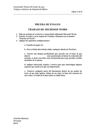 PRUEBA DE ENSAYO<br />TRABAJO DE MICROSOF WORD<br />Elija un articulo de su interés y transcríbalo utilizando Microsoft Word.<br />Guarde el archivo, en la carpeta de Trabajo a distancia con el nombre “Practica de Word”.<br />Aplique las siguientes configuraciones:<br />a. Tamaño de papel A4.<br />b.  Para el titulo del artículo utilice cualquier diseño de WordArt.<br />c.  Inserte una imagen prediseñada que acuerde con el tema, la que deberá                                estar posicionada al iniciar la redacción del articulo, es decir esta debe estar formateada para que permita escribir alrededor de si misma.<br />d. Aplique subrayado, negrita y cursiva para que sobresalgan algunos                     aspectos que usted crea que son importantes.<br />e.  Encierre cualquier parte del documento dentro de un cuadro de texto, al que debe aplicar relleno de un color, la línea del contorno de otro color y el estilo de la línea debe ser doble línea.<br />-38101503045La psicología social es el estudio científico de cómo los pensamientos, sentimientos y comportamientos de las personas son influidos por la presencia real, imaginada o implicada de otras personas.[] Según esta definición, científico refiere al método empírico de investigación. Los términos pensamientos, sentimientos y comportamientos incluyen todas las variables psicológicas que se pueden medir en un ser humano. La afirmación de que otras personas pueden ser imaginadas o implícitas sugiere que, de manera indefectible, estamos influenciados socialmente, incluso cuando:<br />a) No hay otros individuos presentes como cuando vemos la televisión.<br />b) Seguimos normas culturales internalizadas.<br />La Psicología Social puede ser definida también como la ciencia que estudia los fenómenos sociales e intenta descubrir las leyes por las que se rige la convivencia. Investiga las organizaciones sociales y trata de establecer los patrones de comportamientos de los individuos en los grupos, los roles que desempeñan y todas las situaciones que influyen en su conducta. Todo grupo social adopta una forma de organización dictaminada por la misma sociedad con el fin de resolver más eficazmente los problemas de la subsistencia.<br />La psicología social es un dominio interdisciplinario que salva el espacio entre la psicología y la sociología. Durante los años inmediatamente posteriores a la Segunda Guerra Mundial, había una colaboración frecuente entre psicólogos y sociólogos.[ ]Sin embargo, las dos disciplinas han virado hacia una actitud cada vez más especializada, aislándose la una de la otra. En años recientes, los sociólogos se han centrado en macro variables (por ejemplo, la estructura social), yendo hacia una extensión mucho más grande. No obstante, los enfoques sociológicos a la psicología social se convierten en una contraparte importante a la investigación psicológica en el área.<br />El objeto de estudio de la psicología social son las relaciones sociales. El interaccionismo simbólico es una de las teorías más influyentes y características de esta disciplina. Su antecesor, George Herbert Mead, estudió los gestos, el lenguaje y la conducta, como productos de las relaciones que sostienen las personas, en primera instancia, cuando están cara a cara.[]<br />Evidentemente existen en la sociedad organizaciones configuradas en torno a los aspectos socioculturales, derivados de la interacción de individuos; luego no es difícil asimilar la existencia de una conciencia colectiva que nos permita comprender dichas configuraciones.<br />La Psicología social asume como supuesto la existencia independiente y observable de procesos psicológicos sociales de diferente orden al de los procesos psicológicos del individuo pero de la misma naturaleza, lo cual nos ayuda a comprender como nos comportamos en grupos, también abarca lo que son las actitudes de cada persona ante su forma de reaccionar o pensar en el medio social.<br />f.  Usando la función correspondiente inserte una tabla con datos, aplique sombreado en algunas de las celdas, además escriba el texto en diferente orientación.<br />ENFOQUES DENTRO DE LAPSICOLOGIA SOCIALConductismoPsicoanálisisPsicología posmodernaPerspectiva de los gruposEs el estudio científico de la influencia social o estudio de la interacción social.Es el estudio de las pulsiones y represiones colectivas que influyen desde el interior del inconsciente individual hacia lo colectivo y social.Se entiende la psicología social como el análisis de los diferentes componentes que constituyen la diversidad y la manifestación de la pluralidad en donde son validas todas las formas de análisis de los diferentes estamentos y subgrupos de la sociedad.Los grupos pueden ser considerados unidades de análisis en tanto poseen identidad propia, ya que las personas actúan distinto cuando están en grupo de cuando están solas<br />g.  Cree un organigrama usando la herramienta SmartArt.<br />FENOMENOS INTRAPERSONALES<br />h.  Inserte una Ecuación, en la que utilice por lo menos 10 símbolos. <br />sinα±sinβ=2sin12α±βcos12α∓β<br />i.  Justifique el documento.<br />j.  Inserte encabezado y pie de página al documento.<br />