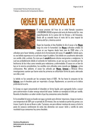 8699577470El cacao proviene del fruto de un árbol llamado cacaotero (THEOBROMA CACAO) originario del norte de América del Sur, mas específicamente de la cuenca del río Orinoco y del Amazonas. Desde allí se extendió hacia el resto del la zona tropical de América del Sur y América central.  <br />Según las leyendas el dios Kukulkán le dió el cacao a los Mayas luego de crear la humanidad. Los Mayas cultivaban arboles de cacao en sus hogares desde hace mas de 2500 años, y la utilizaban para hacer bebidas, producto de la fermentación del cacao. El xocolātl, o bebida agria, es una bebida espumosa en la cual tiene origen la palabra. Esta bebida era usualmente aderezada con vainilla, chile y achiote. Se creía que el xocolātl poseía efectos energizantes y analgésicos  lo cual sea probablemente debido al contenido de Teobromina. es por eso que era recetado por los hechiceros de las tribus como remedio para malestares y enfermedades. El cacao era un bien de lujo en la america precolombina. Las semillas eran utilizadas como moneda por Aztecas y otras civilizaciones. Mas adelante, el cacao fue utilizado por Mayas, Aztecas y Olmecas (Otras investigaciones cuentan que fueron estos los primeros en utilizarlo)en forma de pasta, aderezada con chile y miel. <br />La bebida no fue conocida por los europeos hasta el 1500 . No fue hasta la conquista de los Aztecas, que el chocolate pudo ser importado a Europa. Rápidamente, se convirtió en la delicia preferida de la corte.<br />En Europa se siguió consumiendo el chocolate en forma liquida, pero agregando leche y azucar para contrarrestar el sabor amargo natural del cacao. También se reemplazó el chile por vainilla, llevando el chocolate a un sabor similar al que hoy conocemos como chocolate <br />En la actualidad el cacao es lavado con agua a presión para eliminar impurezas y luego se tuesta a una temperatura de 130ºc por un periodo de 20 minutos. Una vez tostado se parten los granos y se trozan. A partir de aca se llevan a cabo  2 proceso, uno para obtener manteca de cacao y el otro la pasta de cacao.La combinación de estos dos elementos con azucar, leche y vainilla da como resultado lo que conocemos hoy como chocolate. <br />A mediados del siglo XIX se comienza en europea con la explotación de la industria del chocolate. El primer paso importante lo da el italiano  Doret, el cual logra solidificar el chocolate, aunque la primer tableta en comercializarse fué creada en Inglaterra por la empresa Fry e hijos en 1847.<br />El segundo paso importante en la industria fue la invención de la prensa hidráulica creada por un holandés llamado Coenrad Van Houten, la cual exprimía los granos de cacao ya molidos logrando extraer la materia grasa. Asi de lograba ¡n dos productos la manteca de cacao y el cacao en polvo.<br />El tercer logro fue nuevamente italiano, Es allí donde se empiezan a elaborar los primeros bombones los cuales se realizaban moldeando toscamente una pasta de cacao hecha a mano. <br />Finalmente en la segunda parte del siglo XIX, los suizos fueron quienes desarrollaron ahun mas la indusria creando un preoceso llamado homogeneizado, el cual consiste en refinar el chocolate pasándolo por discos de porcelana durante varias horas, Esto logra que el chocolate se disuelva facilmente en la boca. <br />El cuarto, y unos de los mas importantes, tuvo lugar en suiza en el año 1875 y consistió en crear el chocolate con leche  Esto fue gracias a Daniel Peter quien utilizo como agregado la leche en polvo inventada por Henri Nestlé.<br /> <br />CHOCOLATEDistribución de las 107 Kcal del chocolateHidratos40 %Proteínas7 %Grasas53 %<br />1+xn=1+nx1!+nn-1x22!+…<br />