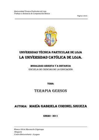 UNIVERSIDAD TÉCNICA PARTICULAR DE LOJA<br />La Universidad Católica de Loja.<br />MODALIDAD ABIERTA Y A DISTANCIA<br />ESCUELA DE CIENCIAS DE LA EDUCACIÓN<br />TEMA:<br />Terapia Gerson<br />AUTORA:   María Gabriela Coronel Sigueza<br />ENERO - 2011<br />left0Te escribo esta carta para decirte que te amo, con un amor sublime que se escapa a toda imaginación. <br />Que feliz sería, si  tú me escucharas por un momento:<br />TE HABLO: Por doquiera que vas, en el cielo azul que miras y en el esplendor de una noche estrellada; en los altos nevados y en las cautivantes cascadas; en la inmensidad del mar y en un bello atardecer….<br />TE GRITO: En el acto de las montañas, en los truenos y en la erupción de los volcanes.<br />TRATO DE SEDUCIRTE: En el susurro del viento, en el delicado murmullo de las aguas que corren en el arroyuelo  y en la suave brisa que te hace descansar.<br />TE MANIFIESTO MI AMOR: En el exquisito perfume de las flores, en el atractivo plumaje y bello trinar de las aves. Pero tú no me respondes.<br />BUSCO HACERTE REFLEXIONAR: Permitiéndome ver acontecimientos fuertes: terremotos accidentes, hambres y miserias. Pero tú sigues indiferente.<br />TE ACONSEJO: Por medio de tus padres, de mis ministros los sacerdotes y de tus mejores amigos. Mas tú no me haces caso, sin embargo te amo.<br />CADA DIA, CON TERNURA TE OFREZCO: Paz en tu corazón, amor de los tuyos, galantería de tus amigos, salud y pan en tu mesa. Al celebrar mi día, me hice la ilusión de que tu aceptarías compartir mi banquete Eucarístico. Te invité con amor y te esperé con ansiedad… Más  tú, al no llegar, pensé que, al menos me llamarías, dedicándome unos minutos de tu tiempo. Pero con nostalgia vi caer la tarde y supe que no vendrías. Pese a todo, te sigo esperando.<br />NECESITO DE TI: Hoy quise tu ayuda y confiando en ti, te llamé por tu nombre, mas tú me miraste con indiferencia. Tu actitud me dolió y esta vez lloré.<br />PERO MÁS ME DUELE CUANDO TE VEO LLORAR: Te comprendo…. La ingratitud de quienes mucho recibieron de ti y te pagaron con mal; la traición de tus amigos, la incomprensión de los tuyos. Y lo que más te afecta es el pensar que yo también te he olvidado. Mas no te desalientes, estoy contigo; velo cada paso de tu vida. Pero hay cosas inevitables que debes afrontar; porque no hay amor y felicidad sin gotas de lágrimas y algo que debes renunciar.<br />PARA DESPEDIRME: Tengo tantas cosas que decirte y otras que darte. Pero de acuerdo… ya no te insistiré: eres libre, escoge lo que tú quieras; mas ten presente, la libertad que te di es solo para hacer el bien, no el mal.<br />RECUERDA: TE CRIÉ PARA MI; te purifique son mi sangre; te dejé mi carne como alimento y te cuido con mi gracia. Cuando comprendas y tu decidas, te estaré esperando. Porque Te Amo.<br />TU AMIGO: JESÚS<br />TABLA <br />PRACTICA DE WORDTABLA DE DATOS  PRUEBA DE ENSAYO<br />ORGANIGRAMA <br />ECUACIÓN<br />fx=a0+n=1∞ancosnπxL+bnsinnπxL<br />
