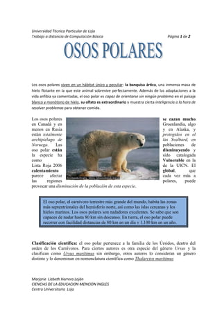 11677651196975Los osos polares viven en un hábitat único y peculiar: la banquisa ártica, una inmensa masa de hielo flotante en la que este animal sobrevive perfectamente. Además de las adaptaciones a la vida anfibia ya comentadas, el oso polar es capaz de orientarse sin ningún problema en el paisaje blanco y monótono de hielo, su olfato es extraordinario y muestra cierta inteligencia a la hora de resolver problemas para obtener comida.<br />Los osos polares se cazan mucho en Canadá y en Groenlandia, algo menos en Rusia y en Alaska, y están totalmente protegidos en el archipiélago de las Svalbard, en Noruega. Las poblaciones de oso polar están disminuyendo y la especie ha sido catalogada como Vulnerable en la Lista Roja 2006 de la UICN. El calentamiento global, que parece afectar cada vez más a las regiones polares, puede provocar una disminución de la población de esta especie.<br />El oso polar, el carnívoro terrestre más grande del mundo, habita las zonas más septentrionales del hemisferio norte, así como las islas cercanas y los hielos marinos. Los osos polares son nadadores excelentes. Se sabe que son capaces de nadar hasta 80 km sin descanso. En tierra, el oso polar puede recorrer con facilidad distancias de 80 km en un día y 1.100 km en un año.<br />Clasificación científica: el oso polar pertenece a la familia de los Úrsidos, dentro del orden de los Carnívoros. Para ciertos autores es otra especie del género Ursus y la clasifican como Ursus maritimus sin embargo, otros autores lo consideran un género distinto y lo denominan en nomenclatura científica como Thalarctos maritimus<br />OSOSPOLARESCANADAGROENLANDIAALASKANORUEGASE CAZAN MUCHOXXXVULNERABLEXXXPROTEGIDOX<br /> <br />fx=a0+n=1∞ancosnπxL+bnsinnπxL<br />