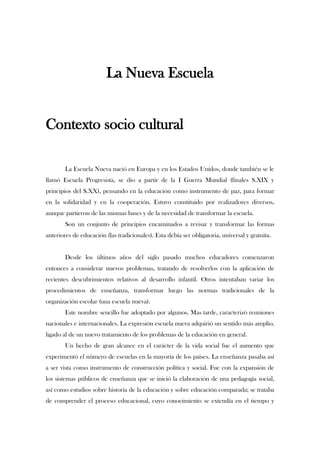 La Nueva Escuela<br />Contexto socio cultural<br />La Escuela Nueva nació en Europa y en los Estados Unidos, donde también se le llamó Escuela Progresista, se dio a partir de la I Guerra Mundial (finales S.XIX y principios del S.XX), pensando en la educación como instrumento de paz, para formar en la solidaridad y en la cooperación. Estuvo constituido por realizadores diversos, aunque partieron de las mismas bases y de la necesidad de transformar la escuela.<br />Son un conjunto de principios encaminados a revisar y transformar las formas anteriores de educación (las tradicionales). Esta debía ser obligatoria, universal y gratuita.<br />Desde los últimos años del siglo pasado muchos educadores comenzaron entonces a considerar nuevos problemas, tratando de resolverlos con la aplicación de recientes descubrimientos relativos al desarrollo infantil. Otros intentaban variar los procedimientos de enseñanza, transformar luego las normas tradicionales de la organización escolar (una escuela nueva). <br />Este nombre sencillo fue adoptado por algunos. Mas tarde, caracterizó reuniones nacionales e internacionales. La expresión escuela nueva adquirió un sentido más amplio, ligado al de un nuevo tratamiento de los problemas de la educación en general.<br />Un hecho de gran alcance en el carácter de la vida social fue el aumento que experimentó el número de escuelas en la mayoría de los países. La enseñanza pasaba así a ser vista como instrumento de construcción política y social. Fue con la expansión de los sistemas públicos de enseñanza que se inició la elaboración de una pedagogía social, así como estudios sobre historia de la educación y sobre educación comparada; se trataba de comprender el proceso educacional, cuyo conocimiento se extendía en el tiempo y espacio. En Francia, en Alemania y en los Estados Unidos de América surgieron teorías para acentuar el primado de los valores sociales. Con todo, las cuestiones educacionales comenzaban a ascender de los limitados problemas de la didáctica hacia los de comprensión de las técnicas sociales.<br />Las raíces de la reforma escolar de nuestro tiempo se encuentran en una orden de fundamentos, el primero, tiene un mayor y mejor conocimiento del hombre mediante el análisis de las condiciones de su crecimiento, desarrollo o expansión individual; luego, mayor conciencia de las posibilidades de integración de las nuevas generaciones en sus respectivos grupos culturales. En tal confrontación surge la oposición entre lo natural y lo ideal, la expansión del individuo y su subordinación a la vida política y moral del grupo.<br />En el origen y la evolución del movimiento de la nueva escuela está la complejidad social proveniente de la industrialización y por las formas de opresión resultantes de los dos grandes conflictos armados de este siglo, la primera y la segunda guerra mundial.<br />CONCEPCIÓN ANTROPOLÓGICA<br />EL EXPERIMENTALISMO Y EL CIENTIFICISMO DE DEWEY. LAS TEORÍAS Y LOS MÉTODOS DE LA ESCUELA NUEVA.<br />Dewey en 1884, comenzó a estructurar su concepción del ser humano como un organismo activo que va tomando forma en contacto con su entorno. Comenzó a profundizar en la psicología como fundamentación para la ciencia y la práctica educativa. En varios de sus libros defiende sus teorías y concepciones sobre la importancia de la educación como el principal medio de reforma social y de la inserción de la escuela en el contexto social.<br />El objetivo de las escuelas experimentales, era enseñar al niño a vivir en el mundo real. Desarrolló su experiencia bajo el principio máximo de la “educación por la acción”, frente a la clásica pedagogía herbartiana de la “educación por la instrucción”.<br />Su concepción teórica se fundamenta en que el niño, aprende a partir de la experiencia, por tanto, debe fomentársele como una inclinación natural el preguntar, explorar e indagar habitualmente. La educación debe ser un proceso democrático de actividad guiado por el método científico.<br />Los profesores tienen la responsabilidad más importante en el proceso de conexión entre la teoría y la práctica, y creó tres posibles modelos de profesor:<br />a/ los que lo hacían en la investigación pura.<br />b/ los que intervienen en el aula convirtiéndola en un lugar de investigación.<br />c/ los maestros entrenados en habilidades de observación e investigación, y que cooperan en la formulación y verificación de hipótesis.<br />El modelo de profesor que intentó promocionar era el de un profesional altamente cualificado, muy competente en su materia, que estuviera continuamente preocupado e indagando sobre la conducta infantil, que reflexionará sobre sus propias experiencias y cambiará continuamente de estrategias educativas según los resultados obtenidos. Desarrolló posteriormente la idea de unos profesores especialistas en cada materia. Para la transmisión de los conocimientos a los alumnos, consideraba que era necesaria una coherencia entre los aspectos lógicos de la materia y los intereses del niño. A este respecto elaboró un modelo de los estadios del desarrollo infantil para la escuela.<br />Estructuró el currículum centrada en las denominadas “ocupaciones”. Se trataba de iniciar a los alumnos desde el período preescolar en actividades de la  vida cotidiana, mediante las cuales se pretendía integrar la actividad del niño a través de la esuela y la familia, mundos propios para el desarrollo de la vida infantil. Eran actividades fáciles porque el niño las veía prácticamente todos los días. La evaluación sobre el aprendizaje realizado consistía en la observación por parte de los profesores de los comportamientos individuales y sociales relevantes de los niños en reuniones semanales. No se efectuaban exámenes, ni se puntuaba de manera tradicional.<br />El cientificismo de Dewey, está presente en la base de su pensamiento tanto que considera que toda educación debe ser científica en el sentido riguroso de la palabra, y si el método científico es selección de hipótesis, comprobación critica, experimentación, búsqueda imaginativa de lo nuevo y rigurosidad permanente, la escuela tiene que convertirse en un laboratorio social donde los niños aprendan a someter la realidad a un continua análisis critico y a preguntarse de modo activo sobre las costumbres y la tradición recibida. Defendía que la escuela debe aportarles las competencias suficientes para resolver los problemas actuales y los planes futuros.<br />En consecuencia, la escuela debe ser un laboratorio en el que las diferentes maneras de pensar se concreten y se sometan a prueba, y el aprendizaje una búsqueda de lo desconocido y no una mera absorción pasiva de las cosas. En la escuela hay que aprender a pensar, pero no en el sentido de aceptar las opiniones de los otros, sino construyendo el propio pensamiento. Para poder pensar elabora los pasos del método científico consistente en: <br />Encontrar un problema que nos obligue a buscar una solución.<br />Reconocer los datos pertinentes<br />Elaborar una secuencia organizada de etapas hacia una solución <br />Construir una hipótesis y comprobarla con una aplicación <br />Si la hipótesis no se confirma, volver a los datos y emplear la hipótesis iniciada como un elemento más para reiniciar el proceso.<br />La vida es ante todo y ante nada, “acción”, y el pensamiento “el instrumento usado por los hombres para superar los problemas prácticos de la vida”. Dewey creía en la fuerza transformadora de la ciencia para la sociedad.<br />Fue un luchador para la renovación de la escuela tradicional y construyo sus propias teorías; sobre que gracias a la educación el individuo puede mantener su propia continuidad, y a partir de la experiencia aprender las técnicas de supervivencia y desarrollo.<br />Para lograrlo, la educación debe impartirse centrada en el niño y avanzar apoyándose en sus intereses, así como en la cultura social existente sobre las creencias y valores del entorno social en el que se vive. Se trate de estimularle el interés para que pueda descubrir las cosas por si mismo, creando para ello el método de las ocupaciones ya referido, dirigido a fomentar los actos de la vida cotidiana y de participación de los niños en actividades relacionadas con las básicas.<br />Se debe atender a la libertad e iniciativa del niño, porque la actividad es una característica fundamental del hombre, que actúa constantemente para mantener la continuidad de la vida. Rechaza el aprendizaje rutinario y mecánico, y también rechaza igualmente el caos o anarquismo educativo.<br />Rechaza el mobiliario clásico porque no permite a los sujetos moverse, e incluso el material simbólico, libros o mapas, que sustituyen el contacto de los niños con la realidad. Lo importante es organizar experiencias verdaderas y solucionar problemas prácticos.<br />Rechaza un sistema axiológico impuesto, y defiende una moral aprendida mediante la observación y la participación en un contexto social. El maestro debe ayudar al niño creándole situaciones problemáticas para que aprenda los valores de la participación democrática.<br />Una de sus obras más significativas fue “Como pensamos”, en donde se recoge el pensamiento reflexivo respecto al proceso educativo enseñanza/aprendizaje y el análisis que lo fundamenta, por otra parte, a ello dedicó toda su actividad intelectual y práctica educativa.<br />CONCEPCIÓN EDUCATIVA<br />EL MOVIMIENTO PEDAGÓGICO DE LA ESCUELA NUEVA<br />Este movimiento surgió a fines del siglo pasado con la finalidad de abordar una renovación de la educación y de la problemática escolar.<br />Es un movimiento educativo esencialmente práctico que se desarrolló, sobre todo, en escuelas privadas. Hoy, sus principios, siguen teniendo vigencia y actualidad, y forman parte del estilo y mentalidad  al uso entre el profesorado renovador.<br />Los diferentes países afianzaron su concepción sobre los derechos humanos y situaron en el centro de ellos la proclamación de que la igualdad de los hombres lleva unida inexorablemente el derecho de todos a la educación para poder ser efectivamente iguales, y consecuentemente con este axioma se motivó un aumento considerable del número de escuelas.<br />La concepción de la Escuela Nueva recoge además del conjunto de teorías y principios de algunos autores (Rousseau, Pestalozzi, Flöbel...) que tendieron a replantearse las formas tradicionales de la enseñanza como consecuencia lógica de los progresos científicos que se daban de forma rápida en aquella sociedad.<br />Surgió el interés por el estudio del niño en sus aspectos biológicos y psicológicos, y la reflexión en torno a los mecanismos para aprender y no sólo la preocupación para enseñar.<br />Es significativa la escuela de Abbotsholome, creada por C. Reddie cuyas ideas básicas consistieron en que la escuela no debe ser un medio artificial separado de la vida, sino un pequeño mundo real, práctico. Que ponga a los alumnos en contacto con la naturaleza y la realidad de las cosas, y donde no sólo debe enseñarse la teoría de los fenómenos sino también su práctica.<br />Estas experiencias, ideas y progresos pedagógicos se propagaron con intensidad, y surgieron distintas escuelas que procuraban introducir cambios en su funcionamiento docente y a las que se les denominó “nuevas”.<br />La Escuela Nueva comenzó a reformularse las ideas de la escuela progresista en Estados unidos sobre los principios del pragmatismo pedagógico de Dewey, según los cuales la escuela es una sociedad viva y sus planteamientos básicamente sociales: hay que preparar al alumno para la vida y familiarizarse con el medio social. <br />En Europa este movimiento renovador se concretó en diferentes realizaciones metodológicas. Destacamos como más significativas el método Montessori y el de Decroly.<br />En ambos existe una concepción vitalista en el sentido de que el bien supremo es la vida y su pleno desarrollo. De ahí la aceptación de un presupuesto inicial, el de la libertad del niño como individuo. Cada niño tiene que vivir y dar expansión a su propia vida.<br />PRINCIPIOS PEDAGÓGICOS<br />Los principios pedagógicos en torno a los cuales se organizan los distintos métodos y técnicas de la Escuela Nueva son:<br />La individualización: Individualizar la enseñanza es respetar al niño en sus aptitudes y capacidades para que él mismo desde dentro pueda desarrollar lo mejor de sí mismo y ponerse en situación dinámica de aprendizaje y de responsabilidad. Se trata de una educación que toma en cuenta las peculiaridades individuales sin negar la socialización.<br />La socialización: Esta pedagogía pretende educar al individuo para la sociedad y surge de la radical necesidad de asociarse para vivir, desarrollarse y perfeccionarse. A través de actividades escolares realizadas en grupos se desarrollan en el alumno hábitos positivos de convivencia y cooperación social que le preparan para la vida misma.<br />La globalización de la enseñanza: Comienza a surgir la enseñanza por el todo organizada con un criterio unitario y totalizador. Como los sujetos perciben las cosas en su totalidad los contenidos de la enseñanza se deben organizar en unidades globales o centros de interés para el alumno.<br />La autoeducación: Considera al niño el centro de toda la actividad escolar y la causa principal de su saber.<br />Diferentes métodos que queremos destacar según los diferentes autores:<br />La clásica comúnmente aceptada de Luzuriaga según la cual existieron cuatro momentos o grupos importantes:<br />El primero tuvo un carácter polémico y ponía el acento en el respeto a la individualidad del niño.<br />El segundo es de tipo constructivo y forman parte de él los creadores de las ideas de la educación nueva en una dirección pragmática e idealista.<br />El tercero tiene un carácter organizador y más educativo. Corresponde a los fundadores de las escuelas nuevas.<br />En cuarto lugar, el período fue más técnico y pedagógico.<br />Si tenemos en cuenta los países de origen podemos agruparlos en:<br />Anglosajnes<br />Germánicos<br />Latinos<br />León Esteban clasifica estos métodos atendiendo al principio de la actividad que según él está en la base de estas teorías e introduce, la variable de la edad de los alumnos para quienes la aplicación de los métodos es más apropiada.<br />Características de los sujetos: <br />Trabajo individual<br />Trabajo individual y colectivo<br />Trabajo colectivo: proyectos<br />De carácter social: cooperativas y comunidades escolares.<br />Titote y Palacios organizan la clasificación de modo global y atendiendo a distintas variables<br />Etapa individualista, ideal y lírica. Momento romántico de la Escuela Nueva en el que se incluyen la primera oleada de reformadores: Rousseau, Pestalozzi, Froebel, etc…<br />Era de los grandes sistemas con la que nos encontramos con un mayor número de autores así como: Dewey, Claparéde, Montessori, etc<br />El momento de la guerra de 1914-1918 en el que se pueden distinguir a los franceses, ingleses y norteamericanos.<br />El momento de madurez olvidado cuya materialización puede ser el Plan Langevin-Wallon de 1947 para la reforma de la educación francesa y cuyo principal representante es H.Wallon.<br />TEORÍAS DEL MOVIMIENTO<br />Las teorías que subyacen  en la concepción de la Escuela Nueva son una preocupación por introducir nuevos usos en la vida de los centros escolares, fue un movimiento de acciones eminentemente prácticas y de renovación. Rechazaba los formalismos e intelectualismos, alejamiento de la vida, incomprensión del espíritu y de las necesidades del niño y creaba mecanismos que tenían en cuenta al niño en su conjunto. Sus programas y métodos se ajustan a los intereses dominantes de cada edad y a la psicología  del niño. El trabajo individual se coloca en primer plano, el trabajo en grupo reúne a los que tienen preferencias comunes e igual nivel de progreso. Las teorías que forman este movimiento son:<br />La escuela debe estar situada en la vida   Debe ser vitalista y los alumnos deben aprender para la vida. Debe ser dinámica y evolucionar al mismo ritmo que lo hace la sociedad en la que se encuentra.<br />La escuela debe girar en torno de los intereses del niño   El niño es la única realidad en torno a la cual debe efectuarse la programación escolar y las actividades del docente. El niño debe manifestar sus intereses espontáneamente y ha de motivársele para el trabajo. Ha de tener autonomía para desarrollarlos. Los intereses del niño son el centro en torno al que se organizan los contenidos y actividades.<br />La escuela debe ser activa   Para que la enseñanza y el aprendizaje sean mas eficaces. La escuela ha de ser una institución en la que predomine la espontaneidad, la autonomía y la autoactividad.<br />La escuela debe ser una auténtica comunidad vital   En la escuela debe vivirse como en una verdadera sociedad, con compañerismo y solidaridad.<br />Esta idea tiene que ser encauzada mediante la colaboración de los padres y de otros elementos del colectivo social.<br />Es necesario revalorizar el papel del maestro   La autonomía y libertad del niño produce necesariamente un cambio en el papel del maestro. Éste ha de ser observador y descubrir los intereses y necesidades de los niños, y despertar sus posibilidades.<br />CARACTERÍSTICAS DE LAS quot;
ESCUELAS NUEVASquot;
<br />Al principio, se desarrollaron solo en el grado secundario, luego alcanzaron la enseñanza primaria. En una reunión en Calais, en 1919, se fijaron los caracteres generales:<br />A) EN CUANTO A LA ORGANIZACIÓN GENERAL:<br />1- Es un laboratorio de pedagogía práctica, manteniéndose al corriente de la psicología moderna: medios, necesidades modernas de la vida espiritual y material.<br />2- Es un internado, sólo el influjo total del medio en que el niño se mueve permite realizar una educación eficaz, aunque el influjo natural de la familia, cuando es sano, debe preferirse.<br />3- Situado en el campo, el medio natural del niño, aunque en bien del progureso intelectual y artístico debe quedar próximo a la ciudad.<br />4- Sus alumnos se agrupan en casas separadas y en grupos, bajo la dirección material y moral de un educador, secundado por su mujer o por un colaboradora (es preciso no privar a los alumnos de un punto femenino adulto).<br />5- Coeducación de los sexos ha dado resultados morales e intelectuales sorprendentes.<br />6- Organiza trabajos manuales (la ebanistería; la jardinería y cría de animales son actividades primitivas que todo niño debería tener ocasión de ejercitar) cada día, y otros obligatorios con fines educativos.<br />7- Tiempo de trabajos libres que despiertan su espíritu inventivo.<br />8- La cultura física está asegurada (excursiones a pie o en bicicleta).<br />B) EN CUANTO A LA FORMACIÓN INTELECTUAL:<br />1- Abre el espíritu mediante una cultura general de la capacidad de juzgar, más que por una acumulación de conocimientos. Este espíritu nace de la aplicación del método científico.<br />2- Cultiva los gustos preponderantes en cada niño, que conseguirá desarrollar los intereses de los adolescentes en un sentido profesional.<br />3- La enseñanza se basa en los hechos y la experiencia, la teoría viene siempre después de la práctica.<br />4- El trabajo individual del alumno: investigación, clasificación en cuadros lógicos, documentos, informes, etc.<br />5- El trabajo colectivo: intercambio, ordenación y elaboración lógica de los documentos individuales.<br />6- La enseñanza se limita a la mañana, deja la tarde libre para iniciativas individuales.<br />7- Solo una o dos materias por día. Pocas materias por mes o trimestre.<br />C) EN CUANTO A LA FORMACIÓN MORAL:<br />1- La educación moral debe efectuarse de adentro hacia afuera.<br />2- Se aplica la república escolar, una asamblea general formada por profesores , alumnos, el director y a veces, personal ajeno. El código de leyes será organizado por ella.<br />3- La mayor parte se han constituido en monarquías constitucionales, se escogen jefes.<br />4- Las recompensas o sanciones positivas desarrollan un espíritu de iniciativa.<br />5- Los castigos o sanciones negativas hacen que el niño alcance el fin juzgado bueno.<br />6- El orden y la higiene son las primeras condiciones.<br />7- La música, canto oral u orquesta purifica los educandos.<br />D) EN CUANTO A LA ORGANIZACIÓN DE LOS ESTUDIOS: la escuela nueva pública recurre al trabajo individual y también al colectivo; la enseñanza es matutina y se estudian pocas materias por día; el curso se dividirá en cursos trimestrales.<br />E) EN CUANTO A LA ORGANIZACIÓN SOCIAL: decimos que constituye una comunidad escolar en la que los estudiantes forman parte de ella; hay una elección de tutores. En la escuela se desarrolla el sentido de la solidaridad. Se intenta no emplear los refuerzos ni castigos.<br />F) EN CUANTO A LA EDUCACIÓN PARA LA PAZ: en este tipo de escuela pública preparan a cada niño para que sea capaz de cumplir sus deberes para con la patria y la humanidad.<br />Se añadió luego: quot;
La Escuela Nueva debe preparar, en cada niño, el futuro ciudadano, capaz de cumplir no sólo sus deberes para con la patria, sino también para con la humanidadquot;
, aunque no todas las escuelas obedecieron de modo integral.<br />ENSAYOS EDUCADORES PRECURSORES:<br />San Juan Bosco: No dejó obra escrita, pero fundó una gran obra práctica. Muchas de sus observaciones acerca de la inadaptación se vieron confirmadas por la psicología.<br />León Tolstoi: Mantuvo una escuela de carácter experimental en Iasnaia-poliana, escribió libros didácticos y publicó una revista.<br />Lunatcharsky: Autor de la reforma escolar que siguió a la revolución de 1917, combina el realismo de Tolstoi y el espíritu pragmático de la educación norteamericana.<br />Francis Weyland Parker: Dirigió una escuela en Dayton , en 1883 pasó a dirigir una escuela normal en Chicago y luego clases experimentales en la Universidad.<br />Rabindranath Tagore: Un poeta hindú. Estudió en Inglaterra, fundó la escuela de Santiniketan o casa de la paz, la enseñanza se inspiraba en ideas similares a las que predicó San Juan Bosco, con relación a los jóvenes desvalidos y próximas a las de Tolstoi con la transformación social.<br /> AUTORES<br />En el movimiento de la Escuela Nueva encontramos autores de tan reconocido prestigio como Dewey, Montesorri, Kerschensteiner, Ferrière, Cousinet, Kilpatric, Pankhurst, Washbure y Bakule. Todos ellos realizaron una concreción práctica de esta, aplicando sus postulados en escuelas experimentales que estaban situadas en los diversos países de procedencia y que mostraron al mundo el buen resultado de sus técnicas didácticas influyendo en las demás escuelas durante décadas.<br />El Dr. Decroly, dentro de este movimiento, representó al psicopedagogo completo que desarrolla una alternativa educativa integral que se aproxima a la realidad escolar con un triple enfoque: formuló unos principios psicopedagógicos sobre el aprendizaje, presentó unos procesos didácticos y, finalmente, propuso un programa alternativo de contenidos educativos.<br />LOS MÉTODOS DIDÁCTICOS Y LA IMPORTANCIA DE SU ESTUDIO<br />El análisis de los sistemas didácticos concurre a una más perfecta comprensión de las relaciones entre modelos ideales y modelos prácticos. Los modelos ideales no representan esquemas abstractos que nada tengan que ver con la realidad de las cosas, si queremos comportarnos inteligentemente, hemos de admitir relaciones funcionales entre las situaciones existentes y las situaciones consecuentes, pues de otro modo, nuestros actos no tendrán mayor sentido.<br />Los modelos explicativos dentro de la acción educativa, derivan de elementos diversos y también tienen una composición diversa.<br />BASEDOW, PESTALOZZI Y FROEBEL<br />J. B. Basedow en su trabajo despertó un movimiento de mayor comprensión de la utilidad de difundir la escuela popular, conocido en la historia como filantropismo.<br />Estaba influido por las ideas de Rousseau, Basedow creía en la pureza original de los niños y en las deformaciones que les podían producir las circunstancias de la vida social, Se manifestó contrario a la enseñanza mediante memorización, por lo que era contrario a la disposición de ideas hechas. No obstante recomendaba prácticas de maduración del carácter de los niños mediante ejercicios corporales muy severos.<br />Salzmann, fue su principal discípulo, perfeccionó las ideas de Basedow. Para él el lema de la escuela era “llevar a los discípulos a actuar, pensar y practicar el esfuerzo, basándose, entero, en ejercicios que les sean atrayentes.<br />Esta idea fue desarrollada a su vez por Pestalozzi, que creó varias instituciones que luego pasaron a ser reconocidas como de un gran valor experimental, aceptaba que la educación se hiciese por desarrollo natural, según los conocimientos de la psicología.<br />En el sistema didáctico de Pestalozzi se hace resaltar el fervor con que predicaba la enseñanza objetiva. Contribuyó a la profundización y vulgarización de la expresión enseñanza intuitiva, la cual no se refería a las impresiones recibidas por el niño del mundo de las cosas o del ambiente físico, sino también a las que recibía de la vida social y moral.<br />Froebel, con el se encuentran muchas de las ideas de Pestalozzi aplicadas al desarrollo de los niños antes de la edad escolar. Froebel unió la comprensión del papel educativo del entretenimiento. Ninguno de los dos encara la educación como una tarea que se pueda realizar “de afuera hacia adentro”. En vez de considerar al educando como un ser moldeable por medio de impresiones externas, ambos pasaban a verlo como un ser activo, sujeto a un continuo proceso de desarrollo.<br />Además sus ideas contribuyeron a despertar nuevos y serios problemas en el campo de la educación.<br />DOS MÉTODOS DE GRAN DIFUSIÓN<br />Durante la expansión de las ideas renovadoras hubieron dos métodos dicácticos de gran difusión: Montessori y Decroly.<br />Ambos tuvieron el mismo origen. Nacieron de la observación de niños anormales y fueron elaborados por médicos especializados en el estudio de la educación.<br />María Montessori: El método de la pedagogía científica<br />Su método es empírico y experimental, basado en la realidad. El objeto principal de este método es desarrollar las posibilidades de los niños en un ambiente estructurado agradable y motivador.<br />El método de la pedagogía científica consiste en hacer un experimento pedagógico basado en:<br />-Preparar al niño para la vida.<br />-No inferir en los esfuerzos.<br />-Ambiente agradable.<br />-Proporcionar materiales sensoriales.<br />Algunos de los aspectos principales son:<br />-Observación de la naturaleza. <br />-Castigos y recompensas. <br />-Trato individual. <br />-Respeto por la personalidad del niño.<br />- Respeto por el ritmo interno del niño. <br />-Ofrecer infinitos oportunidades. <br />-Aplicación universal. <br />-El maestro ayuda indirectamente. <br />-Necesidad imperiosa de aprender.<br />-Espontaneidad.<br />-Trato individual. <br />-El niño parte de su libre elección y desarrolla su personalidad.<br />Después de todo su método no evolucionó y fue desnaturalizado. No llegó a las escuelas elementales por su alto coste y su desviación religiosa.<br />Decroly: Pedagogía de los centros de interés y de los métodos globales<br />Características de los métodos globales de enseñanza:<br />-Programa escolar elaborado con núcleos temáticos significativos para el alumno de su entorno real.<br />-Las unidades temáticas se estudian parceladas en materias.<br />-Cada método adopta un procedimiento de trabajo que se usa para el estudio de cualquier tema y se reitera en cada ocasión.<br />Aspectos del método Decroly:<br />-Se basa en la observación del niño y la experimentación.<br />-Su trabajo con los niños es para verificar sus teorías en la práctica.<br />-Sienta las bases de un sistema coherente y organizado que respeta los intereses personales y sociales del alumnado, programa una enseñanza y abarca desde el parvulario hasta el bachillerato.<br />El centro de interés es un tema de enseñanza por la curiosidad del alumno. Los aspectos que se mantienen en la actualidad: la motivación, interés y observación, los cuáles están todos interrelacionados.<br />CRÍTICAS:<br />Uzcategui: A pesar del tiempo transcurrido, en la actualidad continúan dándose argumentos y justificaciones similares por quienes no quieren aceptar las necesarias reformas educativas. Son las siguientes:<br />-La educación progresiva es una improvisación no  planeada. La mayoría de las escuelas nuevas elaboran su plan con la debida participación. Hay incluso algunos métodos, como los centros de interés, que requieren mucha preparación y en ellos no se puede en modo alguno improvisar.<br />-Se proporcionan escasos conocimientos. Todo educador sabe que el estudio de las materias no tienen un fin en sí mismo, sino que lo esencial es aprender las enseñanzas útiles de cada materia y con los conocimientos se busca la formación de la persona, vivir en armonía, personalidad equilibrada y integración social.<br />-Sólo con maestros muy preparados e imbuidos de un espíritu de misión puede funcionar bien la llamada enseñanza progresiva. Quienes se dedican a la enseñanza deben saber no sólo enseñar, sino también hacerlo con economía de tiempo y esfuerzo e incluso de dinero.<br />-Antiintelectualismo. No se atenta contra la inteligencia y se atiende a la formación intelectual. No se practica de modo excluyente, se consideran también los aspectos físicos y emocionales de la educación.<br />-Hay un escaso porcentaje de alumnos que eligen cursos básicos difíciles. La cuestión se fefiere a las matemáticas, la física, las lenguas extranjeras y a los métodos aplicados en Estados Unidos. <br />La organización norteamericana: es el propio alumno quién elige lo que va a estudiar. Los alumnos que no avanzan con un sistema se les ayuda con nuevos cursos, materias y oportunidades.<br />En los países europeos el alumno no elige, tiene que hacer lo que le indica la autoridad de la escuela. En realidad es la propia escuela quien dificulta y no colabora para que el sujeto que no aprende avance en otras materias.<br />-La llamada pedagogía progresiva desprecia el conocimiento en favor de la actividad. No desprecia el conocimiento, sino que considera que el aprendizaje de los conocimientos no es un fin en sí mismo, sino lograr una personalidad equilibrada, e intenta que se aprendan de manera activa. A través de la instrucción conseguir una verdadera educación.<br />-Falta de disciplina. Se defiende la disciplina que proviene de la espntaneidad, basada en actividad constante sin aburrimiento. Hay un orden consciente y voluntario, en vez de uno impuesto y sumiso.<br />Conclusión: El movimiento de  la Escuela Nueva es un sistema educativo completo con bases biológicas, psicológicas y sociológicas, que afecta íntegramente a la organización, dirección, planes de estudio, programas, métodos y procedimientos del proceso educativo, y que incluye muchos matices. Tiene también un planteamiento de características filosóficas, a lo que las anteriores descripciones no se concentran en  ninguna escuela,  por lo que,, para comprenderlas, hay que analizarlas como un movimiento pluralista y abierto.<br />LAPROBLEMÁTICA DE LA EDUCACIÓN EN LA ESCUELA NUEVA<br />La educación de la época vino a ser examinada por la acción internacional, de forma que ésta fuera una gran problemática. La Escuela Nueva se basó en la educación de valores como libertad, actividad como trabajo, aprendizaje de la vida social etc. La filosofía, la política y la observación de la sociedad eran necesarias para llevar los valores propuestos:<br />En la reflexión filosófica se analizan los valores de la escuela tradicional para modificarlos y lograr una mejor educación. Junto con la colaboración de la Pedagogía, se reformaron muchos conceptos referentes al individuo, a la vida social, al pensamiento y a la acción, a la autoridad y a la libertad.<br />Una vez los valores adecuados estés vigentes, es necesario una acción política. En la acción política convergen los problemas de organización y administración cultural y, en consecuencia, los de la acción internacional de educar. Esto condujo a la creación de instituciones escolares que se organizaron como servicios públicos.<br />Por último, vemos la transformación social, la cual contribuye a que se cree, por medios educativos, un nuevo espíritu de integración que ponga de manifiesto los valores que se quieren inculcar.<br />DECROLY<br />INTRODUCCIÓN<br />Vide Decroly dedicó toda su vida a observar y a experimentar sobre el aprendizaje natural en los niños.<br />Los principios y la base metodología que él propuso al mundo, se hallaban en el movimiento  educativo denominado École Nouvelle que tuvo el los años veinte  un momento importante en Europa.<br />A partir de 1901 desde el Instituto Decroly, y a partir de 1907 desde l’ Ecole de l’ Ermitage se fue extendiendo por todo el mundo el conocimiento de la obra Decroliana, de su realidad escolar y de los numerosas escritos que, con sus colaboradores, este autor iba dejando como legado a la humanidad. <br />CONTEXTUALIZACIÓN DE LA PROPUESTA PEDAGÓGICA DECROLIANA<br />La sociedad europea, sufrió convulsiones tales como el creciente auge de la burguesía a causa de la industrialización o la confrontación bélica de la Primera Guerra Mundial. Ante esta las ciencias hicieron grandes progresos.<br />Los países desarrollados se vieron obligados a mejorar y ampliar la enseñanza para las clases populares, debido a la necesidad de la industria en expansión, de disponer de trabajadores más cualificados. De ahí la aparición de métodos activos de enseñanza.<br />En esta época en que se planteo la preocupación por el carácter científico de la pedagogía que duró hasta bien entrados los años 50, cabe situar la actividad profesional Dr. Decroly, cuya dedicación profesional e interese fueron: la vida, en el sentido biológico y humano; la humanidad, entendida como el conjunto de hombres en sociedad; y el niño, a quien dedicó todo su esfuerzo.<br />ANTECEDENTES:<br />Fueron Rousseau, Herbert, Froebel y Pestalozzi y sobre todo, autores contemporáneos con los que intercambia opiniones e hipótesis mediante la tarea de publicar los estudios realizados o bien de exponerlos en los foros profesionales.<br />De Rousseau acoge la idea teórica de sobrevalorar el entorno y la naturaleza, el rechazo a la ciudad y la formulación de pedagogía negativa, a la que se debería hallar remedio en la nueva época, etc.<br />El autor que le aproximó más al niño real fue Pestalozzi, el cual proponía una enseñanza basada en el amor y en unos saberes que se traducen en gran parte en realizaciones manuales. <br />Mayor influencia ejerció sobre él Froebel el cual aplico un método educativo basado en el juego.<br />Los pasos formales de Herbert, padre de la pedagogía moderna, también afectaron a Decroly.<br />En el campo de la psicología Decroly conoció la obra de psicólogos experimentales, tales como la Claparède, quien describe los fenómenos de percepción sincrética en los niños pequeños o bien Jonckheere, Revault d’ Allonnes o H. Wallon, los cuales aportan elementos para poder elaborar la teoría de la globalización que formuló Decroly, y que es la base de su metodología. En el ámbito de la psicología conductista, los estudios de Alfred Binet, de Lewis M.Terman, de Torndike fueron seguidos de cerca por él. <br />UNA VIDA Y OBRA AL SERVICIO DE LA EDUCACIÓN Y DE LOS NIÑOS<br />BREVE BIOGRAFÍA<br />Nació el 23 de julio de 1871, en el seno de una familia burguesa y culta, en un pueblo del Flandés Oriental. Su padre era de nacionalidad francesa, se ocupaba de su educación. El trabajo manual y su formación musical lo convirtió en un hombre culto, inquieto e interesado en la búsqueda de lo desconocido.<br />Estudió en la Universidad de Gante, se especializó en psiquiatría. Doctorado en la Universidad de Bruselas. Sus profesores universitarios le influyeron en la publicación de sus primeros trabajos sobre medicina. Estudió en la Universidad de Berlín gracias a una beca, y en la Universidad París. Esta época le llevó a estudiar las enfermedades nerviosas.<br />Creó una institución para el cuidado de deficientes mentales: Instituto Decroly (1901). Su esposa Jadot-Decroly fue la primera colaboradora.<br />En 1907 fundó la École de L'Ermitage en Bruselas, donde se iba a experimentar con alumnos normales una metodología basada en los principios pedagógicos que se extrajeron de la experiencia del instituto.<br />Fue centro de interés de maestros, profesores y pedagogos que iban a visitarlo, siendo el principal foco de difusión de las ideas y de la práctica educativa decroliana.<br />Desempeñó cargos públicos como profesor en la U. de Bruselas, en la Escuela Normal, jefe de servicio de la Policlínica,director del servicio de Orientación Profesional, presidente del Hogar de huérfanos y de la sección belga de la Liga Internacional de la Escuela Nueva. Además lo compaginaba con congresos internacionales que contribuyeron en gran medida a difundir su teoría y práctica educativa.<br />El 12 de septiembre de 1932, a los 61 años, murió, después de una enfermedad. La muerte le sobrevino mientras escribía la frase: quot;
Es una gran alegría, para quien siente que la hora del reposo eterno se acerca, saber que otros continuarán a...quot;
<br />FUNDAMENTOS Y PRINCIPIOS PEDAGÓGICOS<br />Su concepción de la educación es muy relativista y condiciona que su metodología se construya por una dialéctica entre los elementos que no desea definir excesivamente.<br />La flexibilidad, el evolucionismo y este relativismo son la aportación más original de su sistema. El resto de principios surgen de la crítica a la escuela contemporánea y sus prácticas. A partir del estudio de los resultados escolares que mostraban el que la escuela no solo no resolvía, sino que agravaba los problemas de muchos niños. Decroly plantea la experimentación como la alternativa para el profesor y el alumno.<br />Extrae un conocimiento sobre los procedimientos espontáneos del aprendizaje en los niños. Traducido a un rechazo de los programas escolares tradicionales, divididos en materias, y centrados en el docente. Quiere valorar y explotar el interés como único motor de cualquier aprendizaje. Interesa del niño la realidad inmediata, la vida que hay a su alrededor.<br />La vida natural y social es para él la educadora por excelencia. Considera necesario que en la escuela la vida se haga presente, el educador no debe violentar la forma y ritmo individual del aprender de cada niño.<br />L'Ecole de l'ermitage la definió como una escuela por la vida y para la vida resumía su concepción del niño, sociedad y la educación.<br />El interés del niño es el motor de todo aprendizaje. Estos intereses se fundamentan en las necesidades básicas del hombre. Este interés varía con la edad por eso el papel de la enseñanza también variará.<br />Su método se fundamenta en el principio de individualización, con el trabajo conjunto del grupo siempre se respeta a cada alumno su propio proceso, proporcionando un procedimiento didáctico que conduce al alumno, de forma muy parecida al proceso espontáneo, a la adquisición de los conceptos de los procedimientos que se desprenden de la realidad.<br />Esta consideración de los aspectos sociales con la voluntad de hacer de la vida escolar una prolongación de la vida social. Justificación: la libertad, el orden, la responsabilidad, son conceptos que sólo tienen sentido en el grupo humano donde niños y niñas han de aprender a convivir y a colaborar con otros, tal como en la sociedad real.<br />LOS MÉTODOS GLOBALES DE ENSEÑANZA<br />La aportación decroliana se relaciona con las denominadas globalizadas. Metodología con las siguientes características:<br />-Un programa escolar con núcleos temáticos significativos para el alumnado porque se extraen de su entorno real.<br />-Las unidades temáticas no se estudian parceladas en asignaturas.<br />-Cada método adopta un procedimiento de trabajo propio que se usa para el estudio de cualquier tema.<br />Las aplicaciones de los métodos globales son el Morrison Plan, método de proyectos (Dewey)  Plan Dalton, método de complejos (escuela soviética).<br />La mayor influencia fue la del método Decroly y el método de proyectos. Singularidades:<br />-La base de su obra el la observación del niño real.<br />-El fundamento de su didáctica y su pedagogía es científico, se basa en las conlusiones a las que llega a través de la experimentación.<br />-Su trabajo en contacto con los niños tiene por finalidad verificar, en la práctica, sus teorías.<br />-Programa una enseñanza que abarca desde el parvulario hasta el bachillerato.<br />Adjetivos que distinguen la obra pedagógica del Dr. Decroly, nos define esta obra como quot;
positivistaquot;
:<br />- Biologista y pragmática: El fin de la educación es el mantenimiento y la conservación de la vida.<br />- Diferenciadora: Prioriza la necesaria adaptación de la enseñanza a cada niño y a su ritmo de aprendizaje.<br />- Activa: La actividad es la fuente de todo conocimiento.<br />- Globalizadora: Sitúa al alumno en la realidad con toda su complejidad.<br />LA FUNCIÓN DE GLOBALIZACIÓN<br />La experimentación realizada en l'Ecole de l'ermitage, permitió cuestionar las teorías sobre la formación de las ideas en los niños.<br />La psicología experimental constata que en la percepción se da el fenómeno del sincrestismo. Claparède observó a su hijo de 4 años, constató que podía reconocer una canción y asociarla al texto musical, sin saber leer o las notas musicales. Percepción sincrética: esquematismo, sincretismo, globalismo en fenómenos relacionados con la percepción, por los cuales la primera imagen que guardamos es global, y se produce previamente a hacer el análisis de sus elementos.<br />La función de globalización en el niño se encuentra en los diversos dominios de la actividad mental y que está dominada por las tendencias, la afectividad y el interés.<br />Toda la actividad mental en el niño se produce por un primer conocimiento global de los objetos y los conceptos. La posibilidad que en la actividad mental se produzca el análisis (inconsciente posteriormente) depende del interés del sujeto. <br />El clisé global de lo que conoce va por sucesivos encajes, acercándose a un esquema, síntesis, fruto de un análisis de diferentes tiempos. Inicialmente global y poco preciso, llega por el análisis consciente a convertirse en un esquema elaborado y preciso.<br />La función de globalización : considera absurdo la aplicación de métodos que suponen que es más fácil para el niño el aprendizaje de elementos que se van complicando hasta llegar al aprendizaje del todo.  El niño puede ponerse delante de la vida tal como es, con su complejidad, porque la percibirá y se aproximará a ella globalmente, y la escuela y el profesor son quienes deberán conducirle por el camino del análisis, teniendo en cuenta sus intereses.<br />La alternativa a los programas escolares, secuenciados en asignaturas que responden a la división de las ciencias, y aplica un nuevo concepto de interrelación de las disciplinas escolares que se estructuran en un programa de ideas asociadas o de centros de interés.<br />Después de esta formulación, se irá construyendo, paso a paso una gran coherencia interna, toda la metodología decroliana.<br />EL MÉTODO GLOBAL DE LECTURA<br />Para la escuela de su tiempo, el aprendizaje de la lectura y de la escritura era el centro de la actividad escolar. Para Decroly, este papel central no tiene sentido, puesto que el niño tiene otros muchos aprendizajes que hacer. Además, el método global  de enseñanza de la lectura no sitúa al niño ante las letras y sus sonidos, sino que lo sitúa delante de la fase escrita con toda su complejidad, pero también con toda su carga de significación y sentido.<br />El método se debe tanto a Decroly como a los profesores en l’École de l’Ermitage que experimentaron esta nueva forma de educar.<br />La forma de aplicar la lectura global puede variar según las circunstancias de cada escuela. El principio es siempre el mismo, el interés de leer para saber que dice una frase que entre todos han redactado, el deseo de decir de verdad “ya leemos”, la alegría de invitar por escrito a los compañeros de otra clase a una actividad divertida, etc. Todo esto motiva para que la lectura llegue a ser un descubrimiento personal y esté cargada de un vivo interés.<br />Generalmente la forma en que se procede en la enseñanza de la lectura y la escritura es la siguiente: la frase que surge de una vivencia colectiva es escrita por el maestro en la pizarra y leída por todos poco a poco. Esta frase es reproducida en grande y colocada en la pared y los niños la reproducen en su propio libro de lectura, ilustrándola  con un dibujo.. Esta frase, servirá para hacer juegos que servirán en una vez cortados, primeros por palabras, y mucho más adelante por sílabas y por letras, o para hacer ejercicios de reconocimientos y de construcción de frases nuevas. Las paredes de la clase se van convirtiendo en un libro de lectura gigante con las frases aprendidas.<br />La técnica de la lectura global hace que más tarde los niños por si solos lleguen a descubrir las sílabas con sus correspondientes combinaciones. Luego hay que trabajar la lectura silenciosa, mediante juegos que permitan siempre situar al alumno delante de la escritura y de su necesidad para comunicarse. Llegados al final del proceso, se llega al estudio deductivo, y con esto termina el aprendizaje lector. <br />Para que un método de lectura y escritura global tenga éxito, es necesario que las frases con que se inicia el proceso tengan la fuerza que le da el interés del niño, han de ser frases surgidas de su vida y cargadas de afectividad.   <br />Uno de los componentes del método es la propuesta de contenidos educativos que ofrece, como alternativa a la tradicional división por materias.<br />Las actividades básicas de la escuela:<br />Decroly propone que las actividades básicas que han de vertebrar todo el aprendizaje escolar sean: la observación, la asociación y la expresión.<br />La observación es la primera actividad que debe proponerse la escuela ante cualquier objeto de aprendizaje, pues desvela en el alumno el espíritu científico y le crea hábito psicológico, voluntad...<br />La asociación es la actividad básica que debe seguir a la observación por la cual las ideas y nociones específicas inmediatas se relacionan con otras frecuentemente alejadas por la experiencia, ya sea por el espacio o por el tiempo.<br />La expresión se produce después de observar y asociar, y mientras estas actividades se realizan. Por ella tiene lugar la comunicación imprescindible en cualquier actividad escolar.<br />El programa de los centros de interés<br />Otra de las respuestas más radicales de la obra que nos ocupa a la práctica escolar tradicional es el programa escolar que se propone, y que rompe con la programación por materias, perfectamente adaptadas a la secuenciación epistemológica de las distintas ciencias, para substituirlo por núcleos temáticos que denomina “centros de interés”.<br />El centro de interés es un tema de enseñanza por la curiosidad y expectación que debe despertar en el alumno. En los primeros años, este centro es fortuito y la escuela debe aprovecharlo y incluirlo en su programación. De esto se deduce que en infantil el método es muy abierto y ha de estar sujeto en cada momento al os intereses de los niños, favoreciendo el coleccionismo tan propio de la edad y la predisposición del juego.<br />La globalización esta íntimamente relacionada con el interés. Sin interés no se da el aprendizaje, del mismo modo que no se produce ninguna actividad humana.  Decroly sostiene además que los intereses profundos de los niños nacen de sus necesidades y son la manifestación directa de los instintos.<br />. Considera que ha de dotarse a los individuos de dos tipos de conocimientos: el que refiere al conocimiento de sí mismo y los del medio natura y social.<br />Decroly aplica en el conocimiento de sí mismo unas necesidades básicas del hombre:<br />El hombre para sobrevivir precisa de la alimentación. Ésta es una necesidad universal y prioritaria<br />Otra cuestión básica para vivir es la protección de las intemperies. Por ello el hombre construye su hábitat y desarrolla múltiples actividades<br />Defenderse de los peligros y de los enemigos es otra necesidad que debe resolver el hombre si quiere conservar la vida en el medio natural<br />En el caso de tener satisfechas las tres necesidades anteriores, el hombre debe actuar y trabajar para transformar el entorno<br />Para el autor, estas necesidades son básicas y se ha de centrar el interés en sus ideas asociadas.<br />Como complemento al programa de centros de interés, no podemos dejar de citar ciertos aspectos que complementan el método y que ocupan un espacio importante en el quehacer educativo: los juegos educativos, la ambientación de la clase y el medio social<br />Los juegos educativos Decroly, como se denominaron en la época, son una serie de concreciones que plasmaban en la práctica el valor educativo concedido por nuestro autor al juego. Hasta tal punto que afirmaba que toda tarea escolar debe presentarse como un juego estimulante.<br />La ambientación de la clase: en un centro donde se aplica este método, lo primero que sorprende es la cantidad de material que se guarda en el aula. La premisa de educar por la vida implica la entrada en el centro escolar de los materiales más diversos, que fruto del coleccionismo espontáneo del niño, van llegando sin cesar y que se encuentran en el medio vital del alumno<br />El medio social: los alumnos desarrollan responsabilidades ante el grupo de compañeros y existe una estructura de representación social que hace que la escuela se parezca a una sociedad adulta. Cada individuo dispone de una cierta libertad, y también de responsabilidades de las que habrá de dar cuenta.<br />INFLUENCIA DE LA OBRA DE OVIDE DECROLY EN LA EDUCACIÓN<br />Comienza a tener importancia en la segunda década del siglo. Tiene tres vías de actuación: <br />Publicación de sus postulados en libros y artículos.<br />Participación en congresos internacionales. Facilitan el conocimiento de otras opiniones y el contraste de sus experiencias.<br />La difusión desde Bruselas por parte de las dos instituciones que creó y que fueron el verdadero laboratorio en que se fue generando el método.<br />La dedicación a esta tarea de difusión formaba parte del convencimiento de que era preciso que se renovaran la escuelas para servir mas y mejor a los niños y a la sociedad.<br />CONTINUADORES DE LA OBRA<br />La influencia que ejerció se produjo con diversa intensidad de implicación, desde la adopción del método en su totalidad, hasta la incorporación de alguno de sus postulados en los sistemas educativos de ciertos países de forma generalizada.<br />La aplicación que del método hizo l’ Ecole de l’Ermitage, produjo la aparición de discípulos que decidieron crear escuelas en sus países adaptándolas a sus contextos sociales y geográficos. Este tipo fue minoritaria y han ido evolucionando fórmulas mas eclécticas.<br />En otro nivel que acogen alguno de los aspectos del método y lo desarrollan y reelaboran incorporándolo a su propia obra. Viene condicionada a la presencia del Dr. Decroly en la mayoría de foros profesionales. La influencia queda relativamente desdibujada, se hace una utilización parcial del método o de sus fundamentos. A veces se hace difícil delimitar si ha existido influencias o coincidencia.<br />El libro Homenaje al Dr. Ovide Decroly, que se elaboró para festejar su sesenta aniversario y que se publicó tras su muerte, nos ofrece una relación de autores que le rinden homenaje y que se declaran conocedores, seguidores y atraídos por esta obra. Encontramos entre ellos psicólogos experimentales, pedagogos del movimiento Escuela Nueva y algunos de ellos pertenecientes al grupo de impulsores de métodos globales. Célestine Freinet, el cual, sobre los principios decrolianos supo elaborar una serie de técnicas didácticas.<br />La influencia que tuvo esta obra en la incorporación de alguno de sus postulados en textos legislativos, en planes de estudio y orientaciones promulgadas en algunos países por parte de las Administraciones educativas.<br />En España, en la Ley de Educación del año 1970 también se dieron ciertas referencias a los centros de interés decrolianos.<br />La repercusión de la generalización a todo un país de la obra del Dr. Decroly fueron en muchos casos contraproducentes, estaba descontextualizado. No obstante, el mismo hecho de ser adoptado por diversos países de forma oficial nos da la idea del gran impacto que tuvo y de cómo en algunos sectores educativos la aplicación de algunos postulados del método llegaron a ser una corriente de opinión muy extendida y popular.<br />L’Ecole de l’Ermitage, aplicando con numerosas adaptaciones al mundo actual los principios y la metodología Decroly, después de noventa y tres años de vida. Se ha ido actualizando e innovando ciertas prácticas pero siguen fieles a los principios y continúan abriendo cada año las puertas de la escuela para mostrar la riqueza de su experimentación.<br />REPERCUSIONES EN NUESTRO ENTORNO MÁS INMEDIATO<br />Fue muy popular en los años treinta, en la República. Con la dictadura franquista quedó proscrito y dejó de aplicarse.<br />En Cataluña a partir del año 1907 ya se conocen los primeros contactos personales entre el Dr. Decroly y el profesor Ferrer Guardia, impulsor de la escuela moderna.<br />En esta primera época fue minoritario. No obstante, el entusiasmo que despertó se hizo notar enseguida y produjo la experimentación en diversas escuelas de la aplicación del método de lectura global del programa de centros de interés.<br />En plena república, fue muy popular esta metodología entre los maestros catalanes.<br />En 1921, con ocasión de la celebración del Segundo Congreso de Psicotecnia, se recibió en Barcelona al Dr. Decroly.<br />En España, la influencia de la obra que nos ocupa se difundió fundamentalmente por una serie de publicaciones que traducían la obra de Decroly o de otros autores que se referían a ella. Revista de Pedagogía.<br />A partir de los años sesenta y en el camino a la democracia fue redescubierto y dado a conocer en la formación de maestros.<br />Después de una larga ausencia de referencias, se fundó en 1960 una escuela infantil y primaria que aplicó de nuevo el método Decroly, con ciertas adaptaciones, guiadas por profesores de l’Ecole de l’Ermitage. El fundador organizó también ciclos de conferencias, en 1961, 1968 y en 1978 con la finalidad de divulgar de nuevo el método. Algunos cursos en Escoles d’Estiu fueron impartidos, dando a conocer a los jóvenes maestros éste y otros métodos de enseñanza activos.<br />SIGNIFICACIÓN Y VIGENCIA DE ALGUNAS APORTACIONES<br />Hoy se han generalizado conceptos y prácticas que fueron enunciadas y defendidas por Decroly, el cual consideró siempre la educación como un reto, un compromiso con el alumno y con la sociedad que debía romper con las rutinas escolares y adaptarse a las características del joven de cada época.<br />Seguramente no puede atribuirse a un solo autor el mérito del cambio producido; es a las diversas aportaciones y a diversos autores a que debe atribuirse la mejora de la educación y el cambio que la ha conducido al estado actual. Cinco aspectos de la aportación del Dr. Decroly que creo que tienen hoy vigencia en las actuales prácticas escolares.<br />LA VIDA COMO OBJETO DE EDUCACIÓN<br />Decroly concibió la enseñanza como una serie de estrategias para estudiar al alumno ante la vida y aprender de él y con él, mediante una actitud de búsqueda constante.<br />LA GLOBALIZACIÓN, BASE DEL APRENDIZAJE ESCOLAR<br />En los primeros cursos de escolaridad se plantean unos contenidos muy cercanos a la realidad infantil y llenos de significación para el niño, sin relación con la división de los aprendizajes por asignaturas o materias, basada en la estructura de las ciencias.<br />Muchas escuelas se plantean en preescolar un trabajo en torno a los centros de interés.<br />INCORPORACIÓN DE LA OBSERVACIÓN Y LA EXPERIMENTACIÓN EN LA ESCUELA<br />La adopción del método científico como metodología escolar que propugna el Dr. Decroly sitúa la observación directa y la experiencia del alumno en el centro de la actividad escolar. Esta práctica educativa es hoy normal en muchas escuelas.<br />En la actualidad, es normal poner a los alumnos ante la realidad, y su experiencia es valorada por los profesores, por los padres y por la sociedad.<br />La idea de facilitar al alumnado un procedimiento que, de forma muy natural y muy parecido a la forma espontánea, le permita adquirir nuevos conocimientos a partir de nuevas situaciones es una concepción muy actual que encontramos en los primeros enunciados del método de las ideas asociadas.<br />DISTINTA CONSIDERACIÓN DE LA ENSEÑANZA DE LA LECTURA Y LA ESCRITURA<br />Las metodologías de enseñanza del aprendizaje y de la escritura, han evolucionado mucho en los últimos años, aunque hay dos aspectos que si siguen teniendo absoluta vigencia en la práctica educativa de hoy, sea cual sea el método usado.<br />En primer lugar, nos referimos al espacio que se concede en las escuelas de hoy a este aprendizaje.<br />En segundo lugar, aunque el método global de lectura no es el único usado en nuestros días y que ha coexistido con métodos analíticos, si que podemos afirmar que después de la aportación de Decroly, todas las metodologías han sido influidas por alguna de sus aportaciones.<br />NUEVO ENFOQUE DE LOS CONTENIDOS ESCOLARES<br />Observando los programas oficiales de diversos países y las aportaciones teóricas sobre esta cuestión, observamos dos tendencias. En primer lugar, en los programas escolares para niños pequeños vemos la enumeración de unidades o temas significativos como contenidos educativos adecuados a estas primeras edades. En este caso, el parecido al programad e centros de interés es muy notorio. En segundo lugar, y en los niveles de escolaridad más altos, lo que continua siendo vigente del pensamiento de Decroly es la dificultad de programar la enseñanza de forma que resulte, a la vez, interesante y útil para el alumno.<br />La obra de Decroly, se halla entre las más relevantes de nuestro siglo y continua vigente en la medida en que las aportaciones posteriores no la han desmentido sino que la han completado y enriquecido.<br />