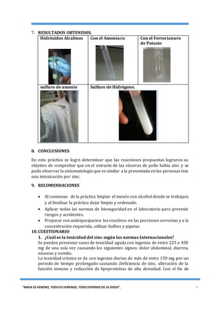 [TÍTULO DEL DOCUMENTO] [FECHA]
“NADA ES VENENO, TODO ES VENENOS, TODO DEPENDE DE LA DOSIS”. 4
7. RESULTADOS OBTENIDOS.
Hidróxidos Alcalinos Con el Amoniaco: Con el Ferrocianuro
de Potasio
sulfuro de amonio Sulfuro de Hidrógeno.
8. CONCLUSIONES
En esta práctica se logró determinar que las reacciones propuestas lograron su
objetivo de comprobar que en el extracto de las vísceras de pollo había zinc y se
pudo observar la sintomatología que es similar a la presentada en las personas tras
una intoxicación por zinc.
9. RECOMENDACIONES
 Al comienzo de la práctica limpiar el mesón con alcohol donde se trabajara
y al finalizar la práctica dejar limpio y ordenado.
 Aplicar todas las normas de bioseguridad en el laboratorio para prevenir
riesgos y accidentes.
 Preparar con anticipacipacion los reactivos en las porciones correctas y a la
concentración requerida, utilizar bulbos y pipetas
10.CUESTIONARIO
1. ¿Cuál es la toxicidad del zinc según las normas Internacionales?
Se pueden presentar casos de toxicidad aguda con ingestas de entre 225 a 450
mg de una sola vez causando los siguientes signos: dolor abdominal, diarrea,
náuseas y vomito.
La toxicidad crónica se da con ingestas diarias de más de entre 150 mg por un
periodo de tiempo prolongado causando .Deficiencia de zinc, alteración de la
función inmune y reducción de lipoproteínas de alta densidad. Con el fin de
 