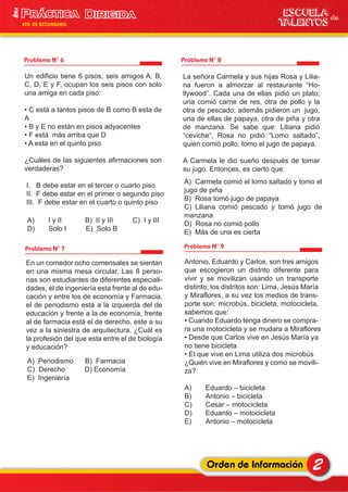 2Orden de Información
ESCUELA de
TALENTOS
1era
4TO DE SECUNDARIA
Problema N° 6
Un edificio tiene 6 pisos, seis amigos A, B,
C, D, E y F, ocupan los seis pisos con solo
una amiga en cada piso:
• C está a tantos pisos de B como B esta de
A
• B y E no están en pisos adyacentes
• F está más arriba que D
• A esta en el quinto piso
¿Cuáles de las siguientes afirmaciones son
verdaderas?
I. B debe estar en el tercer o cuarto piso
II. F debe estar en el primer o segundo piso
III. F debe estar en el cuarto o quinto piso
A) I y II B) II y III C) I y III
D) Solo I E) Solo B
Problema N° 7
Problema N° 8
Problema N° 9
En un comedor ocho comensales se sientan
en una misma mesa circular. Las 8 perso-
nas son estudiantes de diferentes especiali-
dades, el de ingeniería esta frente al de edu-
cación y entre los de economía y Farmacia,
el de periodismo está a la izquierda del de
educación y frente a la de economía, frente
al de farmacia está el de derecho, este a su
vez a la siniestra de arquitectura. ¿Cuál es
la profesión del que esta entre el de biología
y educación?
A) Periodismo B) Farmacia
C) Derecho D) Economía
E) Ingeniería
La señora Carmela y sus hijas Rosa y Lilia-
na fueron a almorzar al restaurante “Ho-
llywood”. Cada una de ellas pidió un plato;
una comió carne de res, otra de pollo y la
otra de pescado; además pidieron un jugo,
una de ellas de papaya, otra de piña y otra
de manzana. Se sabe que: Liliana pidió
“ceviche”, Rosa no pidió “Lomo saltado”,
quien comió pollo, tomo el jugo de papaya.
A Carmela le dio sueño después de tomar
su jugo. Entonces, es cierto que:
A) Carmela comió el lomo saltado y tomo el
jugo de piña
B) Rosa tomó jugo de papaya
C) Liliana comió pescado y tomó jugo de
manzana
D) Rosa no comió pollo
E) Más de una es cierta
Antonio, Eduardo y Carlos, son tres amigos
que escogieron un distrito diferente para
vivir y se movilizan usando un transporte
distinto; los distritos son: Lima, Jesús María
y Miraflores, a su vez los medios de trans-
porte son: microbús, bicicleta, motocicleta,
sabemos que:
• Cuando Eduardo tenga dinero se compra-
ra una motocicleta y se mudara a Miraflores
• Desde que Carlos vive en Jesús María ya
no tiene bicicleta
• El que vive en Lima utiliza dos microbús
¿Quién vive en Miraflores y como se movili-
za?
A) Eduardo – bicicleta
B) Antonio – bicicleta
C) Cesar – motocicleta
D) Eduardo – motocicleta
E) Antonio – motocicleta
 