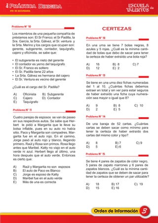 CERTEZAS
3Orden de Información
ESCUELA de
TALENTOS
1era
4TO DE SECUNDARIA
Problema N° 10
Problema N° 11
Los miembros de una pequeña compañía de
préstamos son: El Sr Franco; el Sr Padilla, la
Sra. García, la Srta. Gálvez, el Sr. ventura y
la Srta. Merino y los cargos que ocupan son:
gerente, subgerente, contador, taquígrafo,
cajero y oficinista. se sabe que:
• El subgerente es nieto del gerente
• El contador es yerno del taquígrafo
• El Sr. Franco es soltero
• El Sr. Padilla tiene 22 años
• La Srta. Gálvez es hermana del cajero
• El Sr. Ventura es vecino del gerente
¿Cuál es el cargo del Sr. Padilla?
A) Oficinista B) Subgerente
C) Cajero D) Contador
E) Taquígrafo
Cuatro parejas de esposos se van de paseo
en sus respectivos autos. Se sabe que Her-
bert le pidió a Margarita que le lleve su
bolsa inflable, pues en su auto no había
sitio. Paco y Margarita son compadres. Mar-
garita fue en el auto rojo. En el camino,
Jorge pasó al auto rojo y blanco, llegando
primero. Raúl y Rosa son primos. Rosa llego
antes que Maribel. Katty no viajo en el auto
verde ni azul. Herbert llego al último, una
hora después que el auto verde. Entonces
es cierto que:
A) Raúl y Margarita no son esposos
B) El auto de Paco es Blanco
C) Jorge es esposo de Katty
D) Maribel fue en el auto verde
E) Más de una es correcta
Problema N° 12
En una urna se tiene 7 bolas negras, 8
azules y 5 rojas. ¿Cuál es la mínima canti-
dad de bolas que debo de sacar para tener
la certeza de haber extraído una bola roja?
A) 16 B) 8 C) 7
D) 12 E) 2
Problema N° 13
Se tiene en una urna diez fichas numeradas
del 1 al 10. ¿Cuántas fichas debemos
extraer en total y sin ver para estar seguros
de haber extraído una ficha cuya numera-
ción sea mayor o igual que 8?
A) 9 B) 8 C) 10
D) 2 E) 5
Problema N° 14
De una baraja de 52 cartas. ¿Cuántas
cartas se deben sacar como mínimo para
tener la certeza de haber extraído dos
cartas del mismo color y tipo?
A) 8 B) 7 C) 9
D) 5 E) 6
Problema N° 15
Se tiene 4 pares de zapatos de color negro,
5 pares de zapato marrones y 6 pares de
zapatos blancos. ¿Cuál es la mínima canti-
dad de zapatos que se deben de sacar para
tener la certeza de obtener un par utilizable?
A) 18 B) 17 C) 19
D) 15 E) 16
 