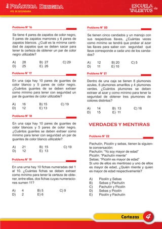 VERDADES Y MENTIRAS
Problema N° 16
Se tiene 4 pares de zapatos de color negro,
5 pares de zapatos marrones y 6 pares de
zapatos blancos. ¿Cuál es la mínima canti-
dad de zapatos que se deben sacar para
tener la certeza de obtener un par de color
negro utilizable?
A) 28 B) 27 C) 29
D) 25 E) 26
Problema N° 17
En una caja hay 10 pares de guantes de
color blanco y 5 pares de color negro.
¿Cuántos guantes de se deben extraer
como mínimo para tener con seguridad un
par de guantes de color utilizable?
A) 16 B) 15 C) 19
D) 12 E) 13
Problema N° 20
Se tienen cinco candados y un manojo con
sus respectivas llaves, ¿Cuántas veces
como mínimo se tendrá que probar al azar
las llaves para saber con seguridad qué
llave corresponde a cada uno de los canda-
dos?
A) 12 B) 20 C) 5
D) 11 E) 10
Problema N° 21
Dentro de una caja se tienen 8 plumones
azules, 6 plumones amarillos y 4 plumones
verdes. ¿Cuántos plumones se deben
extraer al azar y como mínimo para tener la
seguridad de obtener tres plumones de
colores distintos?
A) 14 B) 13 C) 16
D) 15 E) 11
Problema N° 22
Pachutín, Picolín y sebas, tienen la siguien-
te conversación:
Pachutín: “Yo soy mayor de edad”
Picolín: “Pachutín miente”
Sebas: “Picolín es mayor de edad”
Si uno de ellos es mentiroso y uno de ellos
es mayor de edad, ¿Quién miente y quien
es mayor de edad respectivamente?
A) Picolín y Sebas
B) Sebas y Pachutín
C) Pachutín y Picolín
D) Sebas y Picolín
E) Picolín y Pachutín
Problema N° 18
En una caja hay 10 pares de guantes de
color blancos y 5 pares de color negro.
¿Cuántos guantes se deben extraer como
mínimo para tener con seguridad un par de
guantes de color blanco utilizable?
A) 21 B) 15 C) 19
D) 12 E) 13
Problema N° 19
En una urna hay 10 fichas numeradas del 1
al 10. ¿Cuántas fichas se deben extraer
como mínimo para tener la certeza de obte-
ner, entre ellas, dos fichas cuyas numeracio-
nes sumen 11?
A) 4 B) 5 C) 9
D) 2 E) 6
4Certezas
ESCUELA de
TALENTOS
1era
4TO DE SECUNDARIA
 