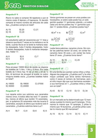 Prácticando
3
Planteo de Ecuaciones
PRÁCTICA DIRIGIDA
ESCUELA de
TALENTOS
Razonamiento
Matemático
Pregunta N° 9
Rocío no sabe si comprar 56 tajadores o por el
mismo costo 8 lápices y 8 lapiceros. Si decidió
comprar el mismo número de artículos de cada
tipo, ¿Cuántos compro en total?
A) 19 B) 20 C) 21
D) 18 E) 24
Pregunta N° 10
Pregunta N° 11
Pregunta N° 12
Pregunta N° 13
Pregunta N° 14
Pregunta N° 15
Pregunta N° 16
Un estudiante salió de vacaciones por “n” días y
observo que llovió 7 veces en la mañana o en la
tarde, cuando llovía en la tarde la mañana esta-
ba despejada, hubo 5 tardes despejadas, hubo
5 tardes despejadas, hubo 6 mañanas despeja-
das. Hallar “n”.
A) 9 B) 8 C) 7
D) 5 E) 6
Para envasar 15000 litros de aceite se dispone
de botellas de ½ litro, 1 litro y 5 litros. Por cada
botella de 5 litros hay 10 de un litro y 20 de ½
litro. Al terminar de envasar el aceite no sobro
ninguna botella vacía. ¿Cuantas botellas había
en total?
A) 18000 B) 18600 C) 27000
D) 30000 E) 24000
Luz reparte entre sus sobrinos sus caramelos
menos cinco. A todos ellos les tocó 11 carame-
los, menos al último que recibió 15 caramelos,
per, si quitamos 20 caramelos más les tocaría 9
caramelos, excepto al último que recibiría solo 5
caramelos. ¿Cuántos sobrinos tiene Luz?
A) 4 B) 7 C) 8 D) 6 E) 5
Varios gorriones se posan en unos postes con
travesaños, si sobre cada poste hay un solo
gorrión quedan “n” gorriones volando, y si sobre
cada uno de los postes hay “n” gorriones que-
dan “n” postes libres. ¿Cuántos postes hay?
Leslie tiene palomas, canarios y loros. Sin con-
tar las palomas tienen 32 aves, sin contar los
canarios tiene 35 aves y sin contar los loros
tiene 27 aves. ¿Cuántos loros tiene?
A) 10 B) 15 C) 25
D) 17 E) 9
En una familia se cuentan varios niños y niñas.
Alguien les pregunta: ¿Cuántos son? y la niña
mayor contestó que tenía tantos hermanos
como 2 veces el número de hermanas; pero
el niño mayor dijo que sus hermanos exceden
a sus hermanas en 1. ¿Cuántos niños y niñas
son en total?
A) 43 B) 12 C) 10 D) 13 E) 34
En un mercado se ha determinado que 12 man-
zanas cuestan lo mismo que 8 naranjas, 15 du-
raznos lo mismo que 10 naranjas, 2 piñas lo
mismo que 18 duraznos. ¿Cuántas piñas cues-
tan lo mismo que 90 manzanas?
A) 15 B) 10 C) 14 D) 13 E) 11
A) B) C)
D) E)
 