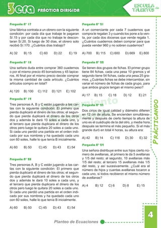 Prácticando
4
Planteo de Ecuaciones
PRÁCTICA DIRIGIDA
ESCUELA de
TALENTOS
Razonamiento
Matemático
Pregunta N° 17 Pregunta N° 21
Pregunta N° 22
Pregunta N° 23
Pregunta N° 24
Pregunta N° 18
Pregunta N° 19
Pregunta N° 20
Una fábrica contrata a un obrero con la siguiente
condición: por cada día que trabaje le pagaran
S/.15 y por cada día que no trabaje le descon-
taran S/.20. Si luego de 30 días, el obrero solo
recibió S/.170. ¿Cuántos días trabajo?
A) 32 B) 15 C) 60 D) 22 E) 19
A un comerciante por cada 7 cuadernos que
compra le regalan 3 y cuando los pone a la ven-
ta, por cada dos docenas que vende regala 1.
¿Cuántos cuadernos deben comprar para que
pueda vender 960 y no sobren cuadernos?
A) 700 B) 115 C) 600 D) 669 E) 800
Se tienen dos grupos de fichas. El primer grupo
tiene 84 fichas, cada una pesa 10 gramos y el
segundo tiene 54 fichas, cada una pesa 25 gra-
mos. ¿Cuántas fichas se debe intercambiar, sin
variar el número de fichas de cada grupo, para
que ambos grupos tengan el mismo peso?
A) 17 B) 15 C) 18 D) 12 E) 21
Dos cirios de igual calidad y diámetro difieren
en 12 cm de altura. Se encienden simultánea-
mente y después de cierto tiempo la altura de
uno es el cuádruplo de la del otro, y media hora
después se termina el más pequeño. Si el más
grande duró en total 4 horas, su altura era:
A) 42 B) 14 C) 116 D) 30 E) 32
Una señora distribuye entre sus hijos cierto nú-
mero de avellanas, al primero le da 5 avellanas
y 1/5 del resto; al segundo, 10 avellanas más
1/5 del resto; al tercero 15 avellanas más 1/5
del resto, y así sucesivamente. ¿Cuál era el
número de hijos y cuantas avellanas tocaron a
cada uno, si todos recibieron el mismo número
de avellanas?
A) 4 B) 12 C) 6 D) 8 E) 15
Una señora duda entre comprar 360 cuadernos
o por el mismo precio 45 borradores y 45 lapice-
ros. Al final por el mismo precio decide comprar
la misma cantidad de cada artículo. ¿Cuántos
artículos compro en total?
A) 120 B) 100 C) 112 D) 121 E) 102
Tres personas A, B y C están jugando a las car-
tas con la siguiente condición: El primero que
pierda duplicará el dinero de los otros; el segun-
do que pierda duplicará el dinero de los otros
dos y además le dará 10 soles a cada uno, y
el tercero que pierda duplicara el dinero de los
otros pero luego le quitara 20 soles a cada uno.
Si cada uno perdió una partida en el orden indi-
cado por sus nombres y ha quedado cada uno
con 60 soles, halle lo que tenía B inicialmente.
A) 60 B) 50 C) 45 D) 43 E) 54
Tres personas A, B y C están jugando a las car-
tas con la siguiente condición: El primero que
pierda duplicará el dinero de los otros; el segun-
do que pierda duplicará el dinero de los otros
dos y además le dará 10 soles a cada uno, y
el tercero que pierda duplicara el dinero de los
otros pero luego le quitara 20 soles a cada uno.
Si cada uno perdió una partida en el orden indi-
cado por sus nombres y ha quedado cada uno
con 60 soles, halle lo que tenía B inicialmente.
A) 60 B) 50 C) 45 D) 43 E) 54
 