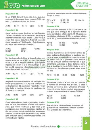 Prácticando
5
Planteo de Ecuaciones
PRÁCTICA DIRIGIDA
ESCUELA de
TALENTOS
Razonamiento
Matemático
Pregunta N° 25
Pregunta N° 26
Pregunta N° 30
Pregunta N° 31
Pregunta N° 32
Pregunta N° 33
Pregunta N° 27
Pregunta N° 28
Pregunta N° 29
Si por S/.200 dieran 6 libros más de los que dan,
entonces la docena de libros costaría S/.90 me-
nos. ¿Cuántos libros dan por S/.200?
A) 19 B) 10 C) 15 D) 33 E) 22
Jorge camino a casa, le dice a su hijo Coquito:
“Te doy una ventaja de 30 pasos de los tuyos y te
alcanzare antes de llegar a casa”. Cada vez que
Jorge de 3 pasos, Coquito da 4; pero 5 pasos de
Jorge equivalen a 7 de Coquito. ¿Cuántos pasos
dio Jorge para alcanzar a Coquito?
A) 400 B) 500 C) 450
D) 321 E) 121
Iván cobra en un banco S/.27000 y le pide al ca-
jero que se lo entregue de la siguiente forma:
cierta cantidad en billetes de S/.10, 20 veces esa
cantidad en billetes de S/.20 y el resto en billetes
de S/.50. ¿Cuántos billetes en total recibió Iván?
A) 115 B) 116 C) 212
D) 118 E) 120
María y Juana tienen cierto número entero de
soles cada una. Si al doble de lo que tiene Ma-
ría se le suma el cuádruple de lo que tiene Jua-
na, tendrá más de lo que tiene Juana, tendría
más de S/.40; en cambio si la triple de lo que
tiene María se le resta el doble de lo que tiene
Juana, tendría menos de S/.20. Hallar la míni-
ma cantidad de soles que pueden tener entre
las dos.
A) 15 B) 45 C) 60 D) 72 E) 39
El costo de producir “x” artículos es 25 veces
el número de artículos más S/.1900. Si cada
artículo se vende a S/.37 ¿Cuántos artículos
como mínimo se deberá producir y vender para
obtener una ganancia de al menos S/.2000?
A) 325 B) 312 C) 301
D) 423 E) 600
Aracelly tiene 20 monedas en su cartera; al-
gunos son de 10 céntimos, otras de 20 cénti-
mos y el resto de 50 céntimos.
Un ómnibus sale de Lima y llega al callao con
una recaudación de S/.460, el precio del pasaje
es de S/.5. En el trayecto cada vez que bajaban
2 pasajeros subían 5. Si el ómnibus llego al Cal-
lao con 62 pasajeros. ¿Cuántos pasajeros tenía
el ómnibus al salir de Lima?
A) 17 B) 16 C) 21 D) 31 E) 15
Alejandro adquirió cuadernos de tres tipos dis-
tintos que cuestan S/.2, S/.4 y S/.5 cada uno. Si
en total compró 35 cuadernos y gasto S/.118 en
total, halle el máximo número de cuadernos de
S/.5 que pudo comprar.
A) 10 B) 13 C) 11 D) 17 E) 14
En un lejano planeta de otra galaxia hay dos for-
mas de vida mutuamente hostiles: los septicá-
pitas, que tienen 7 cabezas y dos patas y los
pentápodos, que tienen 2 cabezas y 5 patas. Un
día, un numero par de septicápitas se encuen-
tran con un numero par de pentápodos y se ori-
gina una gran pelea; un observador conto 210;
entre cabezas y patas.
¿Cuántos ejemplares de cada clase intervinie-
ron en la pelea?
A) 14 y 12 B) 15 y 11 C) 16 y 13
D) 13 y 11 E) 14 y 11
 