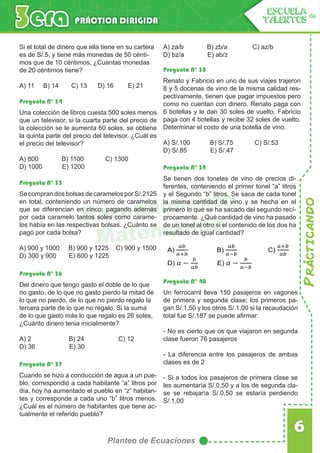 Prácticando
6
Planteo de Ecuaciones
PRÁCTICA DIRIGIDA
ESCUELA de
TALENTOS
Razonamiento
Matemático
Si el total de dinero que ella tiene en su cartera
es de S/.5, y tiene más monedas de 50 cénti-
mos que de 10 céntimos, ¿Cuantas monedas
de 20 céntimos tiene?
A) 11 B) 14 C) 13 D) 16 E) 21
Pregunta N° 34
Pregunta N° 38
Pregunta N° 39
Pregunta N° 35
Pregunta N° 40
Pregunta N° 36
Pregunta N° 37
Una colección de libros cuesta 500 soles menos
que un televisor, si la cuarta parte del precio de
la colección se le aumenta 60 soles, se obtiene
la quinta parte del precio del televisor. ¿Cuál es
el precio del televisor?
A) 800 B) 1100 C) 1300
D) 1000 E) 1200
Renato y Fabricio en uno de sus viajes trajeron
8 y 5 docenas de vino de la misma calidad res-
pectivamente, tienen que pagar impuestos pero
como no cuentan con dinero. Renato paga con
6 botellas y le dan 30 soles de vuelto. Fabricio
paga con 4 botellas y recibe 32 soles de vuelto.
Determinar el costo de una botella de vino.
A) S/.100 B) S/.75 C) S/.53
D) S/.85 E) S/.47
Se tienen dos toneles de vino de precios di-
ferentes, conteniendo el primer tonel “a” litros
y el Segundo “b” litros. Se saca de cada tonel
la misma cantidad de vino y se hecha en el
primero lo que se ha sacado del segundo recí-
procamente. ¿Qué cantidad de vino ha pasado
de un tonel al otro si el contenido de los dos ha
resultado de igual cantidad?
Se compran dos bolsas de caramelos por S/.2125
en total, conteniendo un número de caramelos
que se diferencian en cinco; pagando además
por cada caramelo tantos soles como carame-
los había en las respectivas bolsas. ¿Cuánto se
pagó por cada bolsa?
A) 900 y 1000 B) 900 y 1225 C) 900 y 1500
D) 300 y 900 E) 600 y 1225
Un ferrocarril lleva 150 pasajeros en vagones
de primera y segunda clase; los primeros pa-
gan S/.1,50 y los otros S/.1,00 si la recaudación
total fue S/.187 se puede afirmar:
- No es cierto que os que viajaron en segunda
clase fueron 76 pasajeros
- La diferencia entre los pasajeros de ambas
clases es de 2
- Si a todos los pasajeros de primera clase se
les aumentaría S/.0,50 y a los de segunda cla-
se se rebajaría S/.0,50 se estaría perdiendo
S/.1,00
Del dinero que tengo gasto el doble de lo que
no gasto, de lo que no gasto pierdo la mitad de
lo que no pierdo, de lo que no pierdo regalo la
tercera parte de lo que no regalo. Si la suma
de lo que gasto más lo que regalo es 26 soles,
¿Cuánto dinero tenia inicialmente?
A) 2 B) 24 C) 12
D) 36 E) 30
Cuando se hizo a conducción de agua a un pue-
blo, correspondió a cada habitante “a” litros por
día, hoy ha aumentado el pueblo en “z” habitan-
tes y corresponde a cada uno “b” litros menos.
¿Cuál es el número de habitantes que tiene ac-
tualmente el referido pueblo?
A) za/b B) zb/a C) az/b
D) bz/a E) ab/z
A) B) C)
D) E)
 