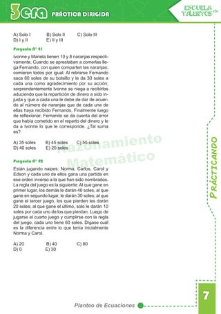 Prácticando
7
Planteo de Ecuaciones
PRÁCTICA DIRIGIDA
ESCUELA de
TALENTOS
Razonamiento
Matemático
A) Solo I B) Solo II C) Solo III
D) I y II E) II y III
Pregunta N° 41
Pregunta N° 42
Ivonne y Mariela tienen 10 y 8 naranjas respecti-
vamente. Cuando se aprestaban a comerlas lle-
ga Fernando, con quien comparten las naranjas;
comieron todos por igual. Al retirarse Fernando
saca 60 soles de su bolsillo y le da 30 soles a
cada una como agradecimiento por su acción;
sorprendentemente Ivonne se niega a recibirlos
aduciendo que la repartición de dinero a sido in-
justa y que a cada una le debe de dar de acuer-
do al número de naranjas que de cada una de
ellas haya recibido Fernando. Finalmente luego
de reflexionar, Fernando se da cuenta del error
que había cometido en el reparto del dinero y le
da a Ivonne lo que le corresponde. ¿Tal suma
es?
A) 35 soles B) 45 soles C) 55 soles
D) 40 soles E) 20 soles
Están jugando naipes: Norma, Carlos, Carol y
Edson y cada uno de ellos gana una partida en
ese orden inverso a la que han sido nombrados.
La regla del juego es la siguiente: Al que gane en
primer lugar, los demás le darán 40 soles, al que
gane en segundo lugar, le darán 30 soles; al que
gane el tercer juego, los que pierden les darán
20 soles; al que gane el último, solo le darán 10
soles por cada uno de los que pierdan. Luego de
jugarse el cuarto juego y cumplirse con la regla
del juego, cada uno tiene 60 soles. Dígase cuál
es la diferencia entre lo que tenía inicialmente
Norma y Carol.
A) 20 B) 40 C) 80
D) 0 E) 30
 