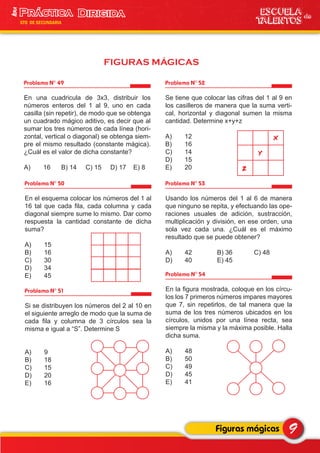 Problema N° 49
En una cuadricula de 3x3, distribuir los
números enteros del 1 al 9, uno en cada
casilla (sin repetir), de modo que se obtenga
un cuadrado mágico aditivo, es decir que al
sumar los tres números de cada línea (hori-
zontal, vertical o diagonal) se obtenga siem-
pre el mismo resultado (constante mágica).
¿Cuál es el valor de dicha constante?
A) 16 B) 14 C) 15 D) 17 E) 8
Problema N° 52
Se tiene que colocar las cifras del 1 al 9 en
los casilleros de manera que la suma verti-
cal, horizontal y diagonal sumen la misma
cantidad. Determine x+y+z
A) 12
B) 16
C) 14
D) 15
E) 20
Problema N° 50
En el esquema colocar los números del 1 al
16 tal que cada fila, cada columna y cada
diagonal siempre sume lo mismo. Dar como
respuesta la cantidad constante de dicha
suma?
A) 15
B) 16
C) 30
D) 34
E) 45
9Figuras mágicas
ESCUELA de
TALENTOS
1era
5TO DE SECUNDARIA
FIGURAS MÁGICAS
Problema N° 51
Si se distribuyen los números del 2 al 10 en
el siguiente arreglo de modo que la suma de
cada fila y columna de 3 círculos sea la
misma e igual a “S”. Determine S
A) 9
B) 18
C) 15
D) 20
E) 16
y
z
x
Problema N° 53
Usando los números del 1 al 6 de manera
que ninguno se repita, y efectuando las ope-
raciones usuales de adición, sustracción,
multiplicación y división, en ese orden, una
sola vez cada una. ¿Cuál es el máximo
resultado que se puede obtener?
A) 42 B) 36 C) 48
D) 40 E) 45
Problema N° 54
En la figura mostrada, coloque en los círcu-
los los 7 primeros números impares mayores
que 7, sin repetirlos, de tal manera que la
suma de los tres números ubicados en los
círculos, unidos por una línea recta, sea
siempre la misma y la máxima posible. Halla
dicha suma.
A) 48
B) 50
C) 49
D) 45
E) 41
 