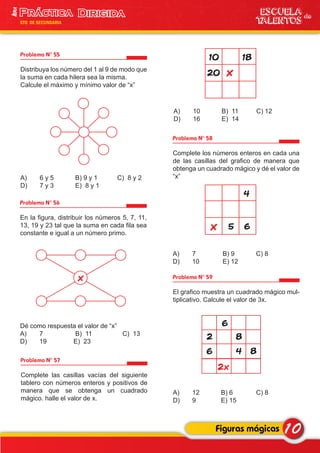 Problema N° 58
Complete los números enteros en cada una
de las casillas del grafico de manera que
obtenga un cuadrado mágico y dé el valor de
“x”
A) 7 B) 9 C) 8
D) 10 E) 12
Problema N° 57
Complete las casillas vacías del siguiente
tablero con números enteros y positivos de
manera que se obtenga un cuadrado
mágico. halle el valor de x.
Problema N° 55
Distribuya los número del 1 al 9 de modo que
la suma en cada hilera sea la misma.
Calcule el máximo y mínimo valor de “x”
A) 6 y 5 B) 9 y 1 C) 8 y 2
D) 7 y 3 E) 8 y 1
Problema N° 56
En la figura, distribuir los números 5, 7, 11,
13, 19 y 23 tal que la suma en cada fila sea
constante e igual a un número primo.
Dé como respuesta el valor de “x”
A) 7 B) 11 C) 13
D) 19 E) 23
10Figuras mágicas
ESCUELA de
TALENTOS
1era
5TO DE SECUNDARIA
x
x20
1810
A) 10 B) 11 C) 12
D) 16 E) 14
x
4
65
Problema N° 59
El grafico muestra un cuadrado mágico mul-
tiplicativo. Calcule el valor de 3x.
A) 12 B) 6 C) 8
D) 9 E) 15
6
6
2x
2
4
8
8
 